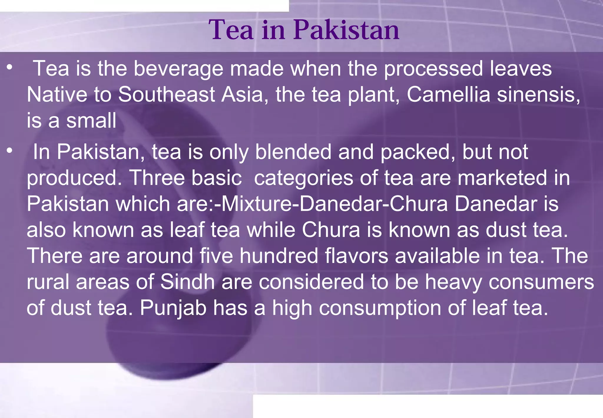 Tea in Pakistan 
• Tea is the beverage made when the processed leaves 
Native to Southeast Asia, the tea plant, Camellia sinensis, 
is a small 
• In Pakistan, tea is only blended and packed, but not 
produced. Three basic categories of tea are marketed in 
Pakistan which are:-Mixture-Danedar-Chura Danedar is 
also known as leaf tea while Chura is known as dust tea. 
There are around five hundred flavors available in tea. The 
rural areas of Sindh are considered to be heavy consumers 
of dust tea. Punjab has a high consumption of leaf tea. 
 