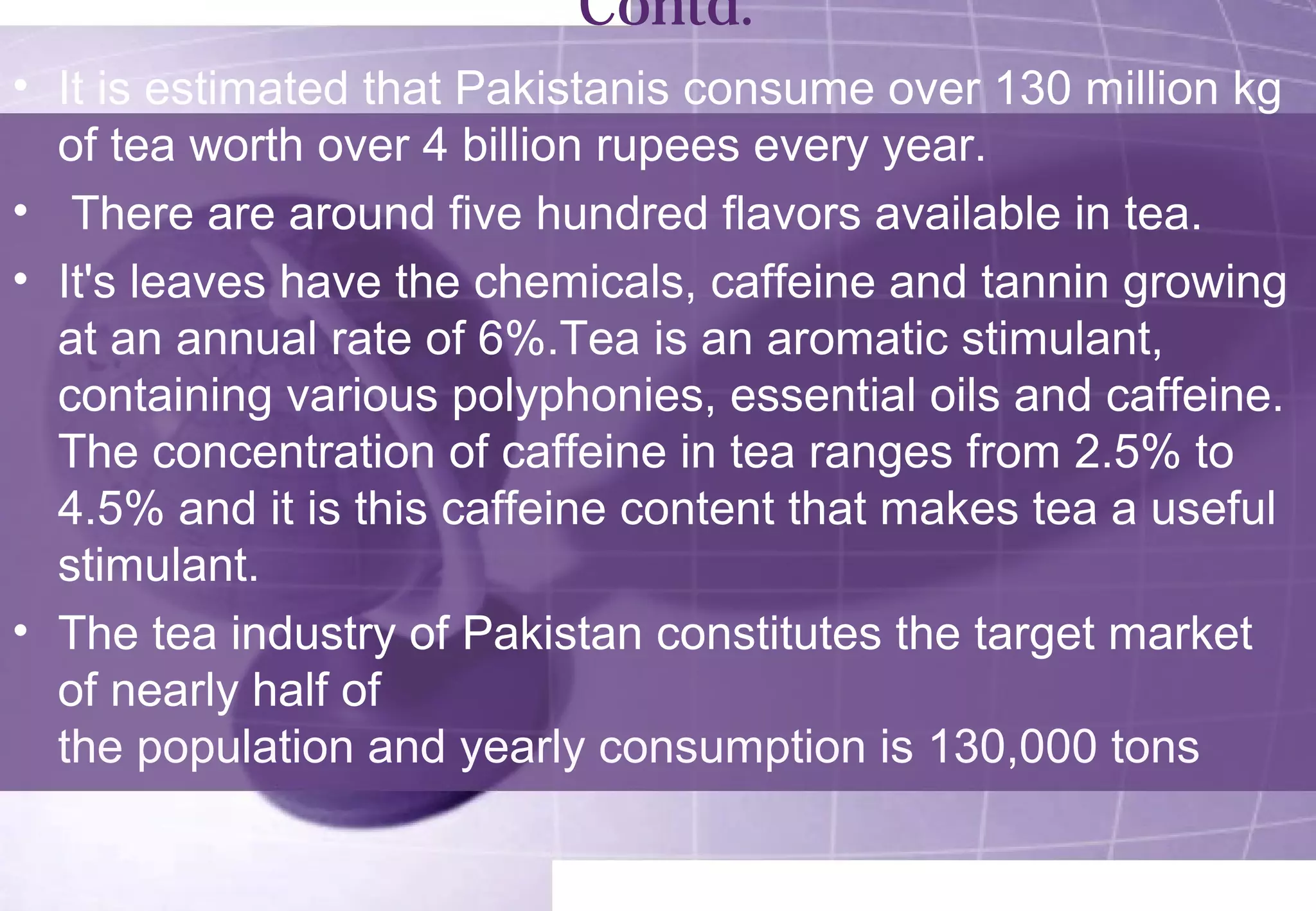 Contd. 
• It is estimated that Pakistanis consume over 130 million kg 
of tea worth over 4 billion rupees every year. 
• There are around five hundred flavors available in tea. 
• It's leaves have the chemicals, caffeine and tannin growing 
at an annual rate of 6%.Tea is an aromatic stimulant, 
containing various polyphonies, essential oils and caffeine. 
The concentration of caffeine in tea ranges from 2.5% to 
4.5% and it is this caffeine content that makes tea a useful 
stimulant. 
• The tea industry of Pakistan constitutes the target market 
of nearly half of 
the population and yearly consumption is 130,000 tons 
 