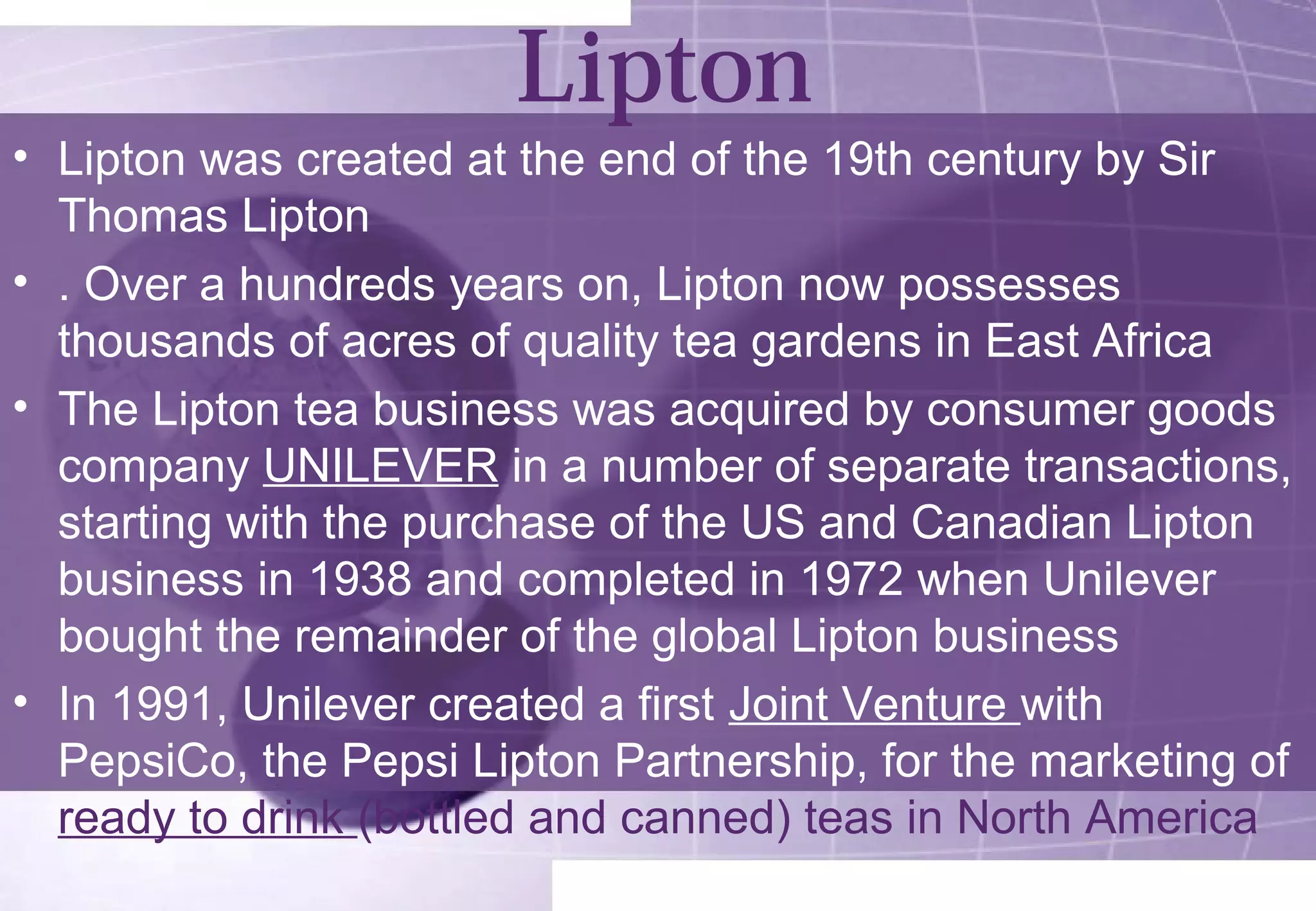 Lipton 
• Lipton was created at the end of the 19th century by Sir 
Thomas Lipton 
• . Over a hundreds years on, Lipton now possesses 
thousands of acres of quality tea gardens in East Africa 
• The Lipton tea business was acquired by consumer goods 
company UNILEVER in a number of separate transactions, 
starting with the purchase of the US and Canadian Lipton 
business in 1938 and completed in 1972 when Unilever 
bought the remainder of the global Lipton business 
• In 1991, Unilever created a first Joint Venture with 
PepsiCo, the Pepsi Lipton Partnership, for the marketing of 
ready to drink (bottled and canned) teas in North America 
 