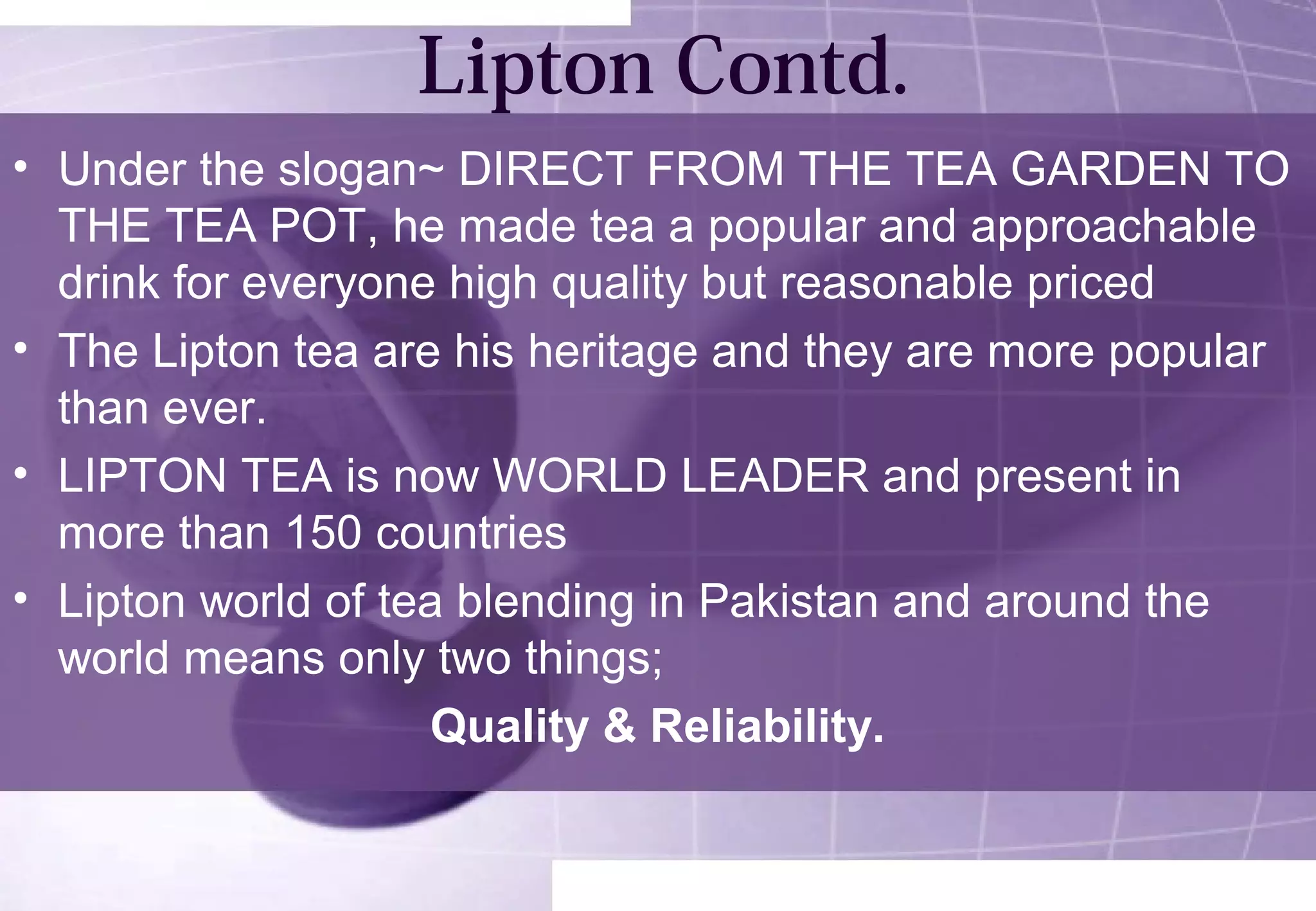 Lipton Contd. 
• Under the slogan~ DIRECT FROM THE TEA GARDEN TO 
THE TEA POT, he made tea a popular and approachable 
drink for everyone high quality but reasonable priced 
• The Lipton tea are his heritage and they are more popular 
than ever. 
• LIPTON TEA is now WORLD LEADER and present in 
more than 150 countries 
• Lipton world of tea blending in Pakistan and around the 
world means only two things; 
Quality & Reliability. 
 