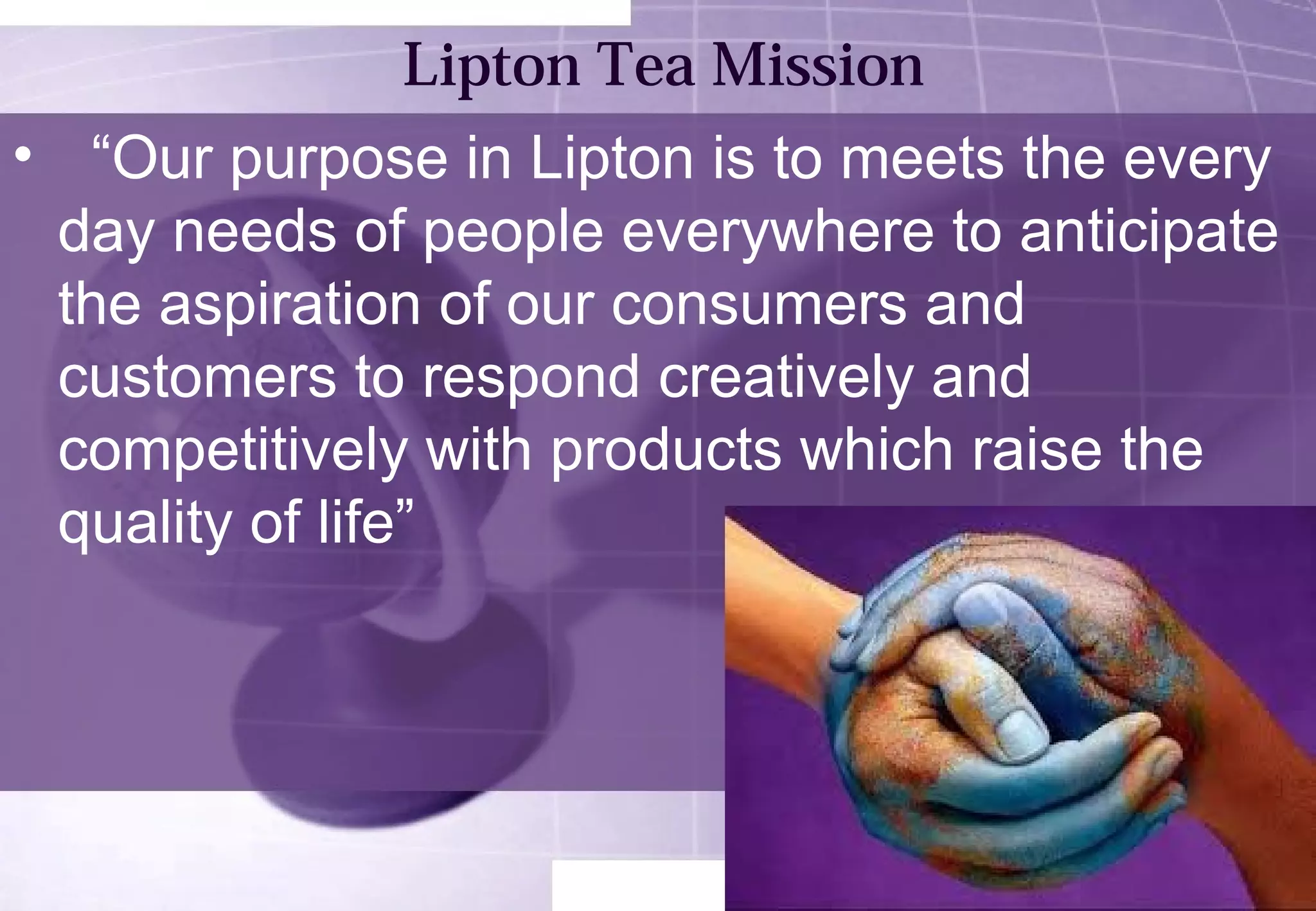 Lipton Tea Mission 
• “Our purpose in Lipton is to meets the every 
day needs of people everywhere to anticipate 
the aspiration of our consumers and 
customers to respond creatively and 
competitively with products which raise the 
quality of life” 
 