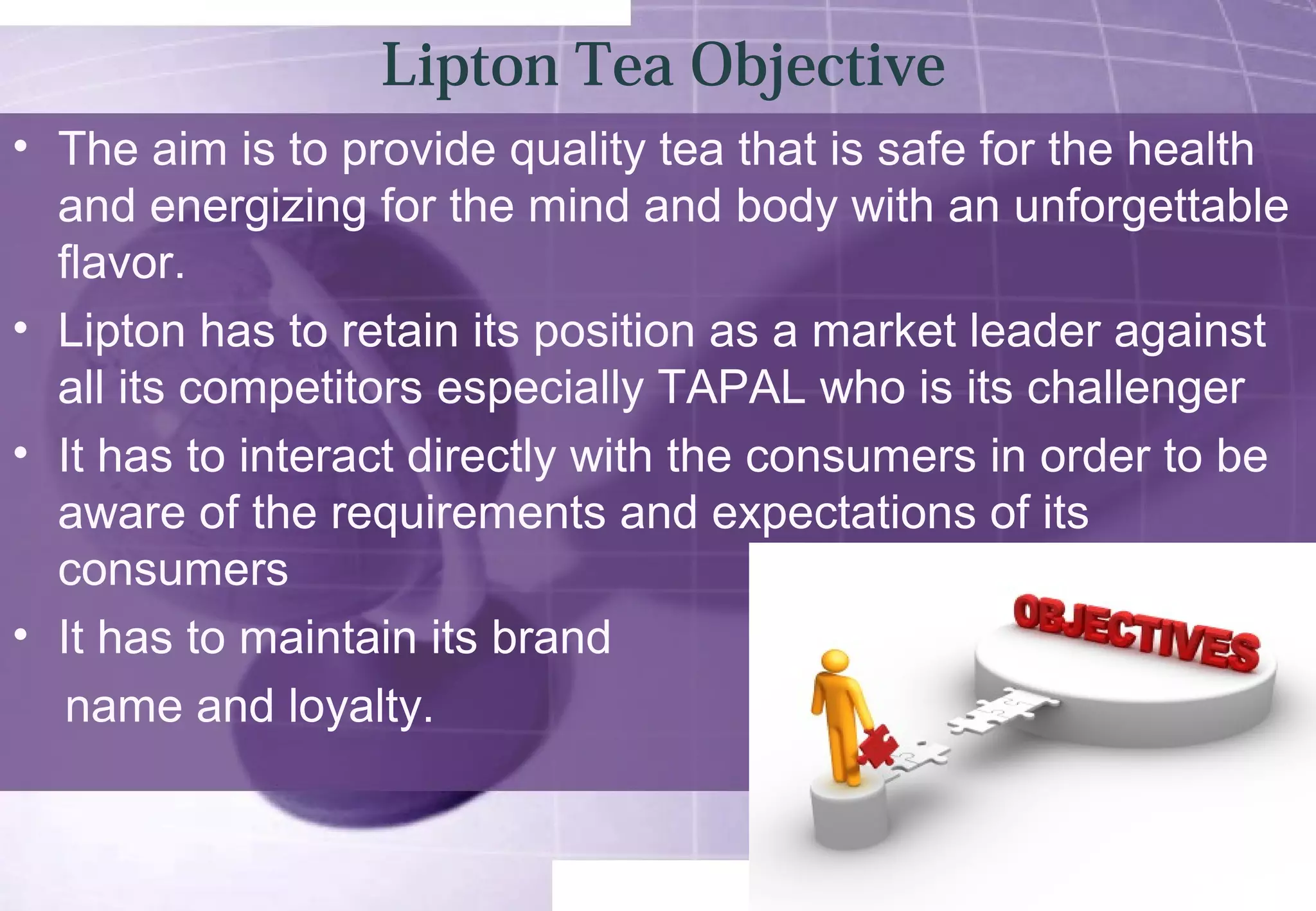 Lipton Tea Objective 
• The aim is to provide quality tea that is safe for the health 
and energizing for the mind and body with an unforgettable 
flavor. 
• Lipton has to retain its position as a market leader against 
all its competitors especially TAPAL who is its challenger 
• It has to interact directly with the consumers in order to be 
aware of the requirements and expectations of its 
consumers 
• It has to maintain its brand 
name and loyalty. 
 
