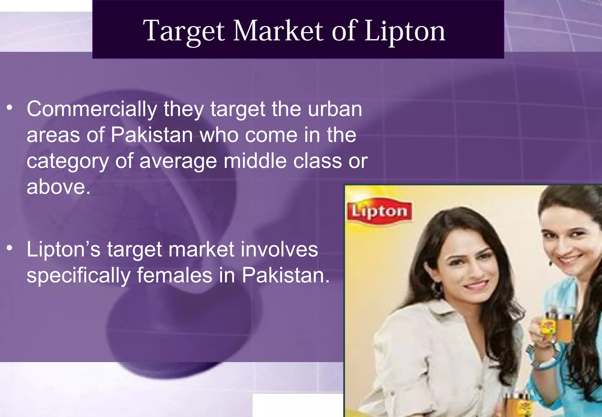 Target Market of Lipton 
• Commercially they target the urban 
areas of Pakistan who come in the 
category of average middle class or 
above. 
• Lipton’s target market involves 
specifically females in Pakistan. 
 