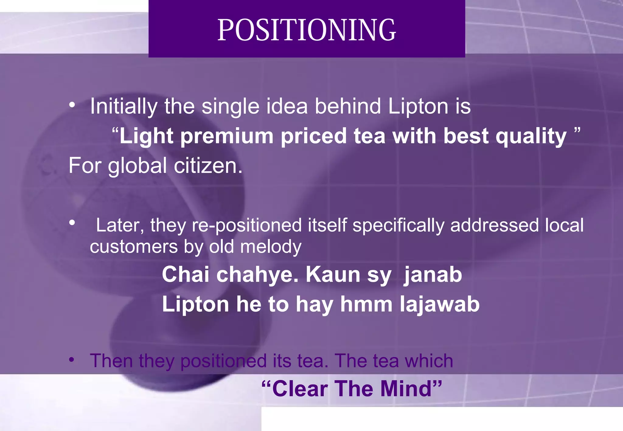 POSITIONING 
• Initially the single idea behind Lipton is 
“Light premium priced tea with best quality ” 
For global citizen. 
• Later, they re-positioned itself specifically addressed local 
customers by old melody 
Chai chahye. Kaun sy janab 
Lipton he to hay hmm lajawab 
• Then they positioned its tea. The tea which 
“Clear The Mind” 
 