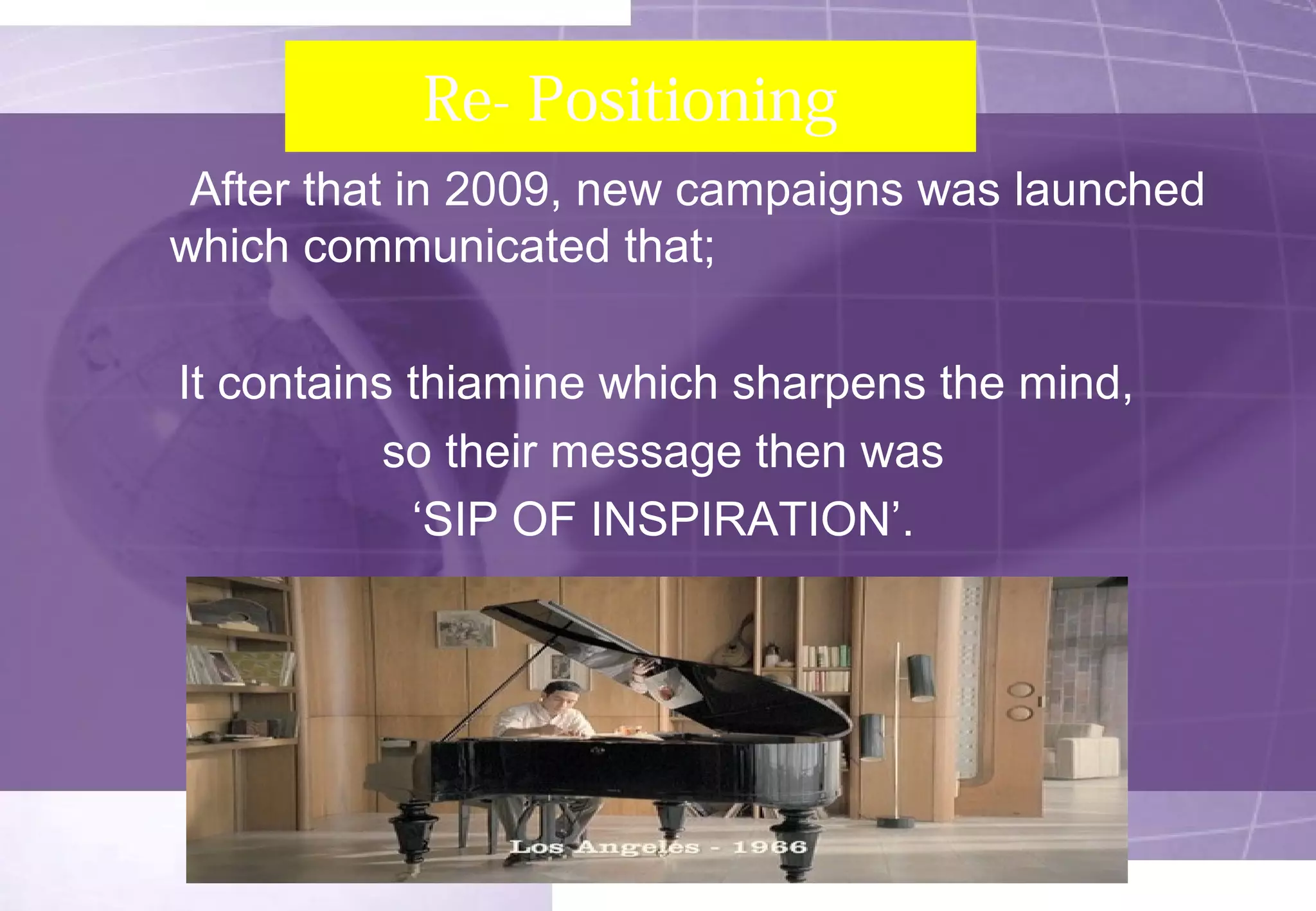 Re- Positioning 
After that in 2009, new campaigns was launched 
which communicated that; 
It contains thiamine which sharpens the mind, 
so their message then was 
‘SIP OF INSPIRATION’. 
 