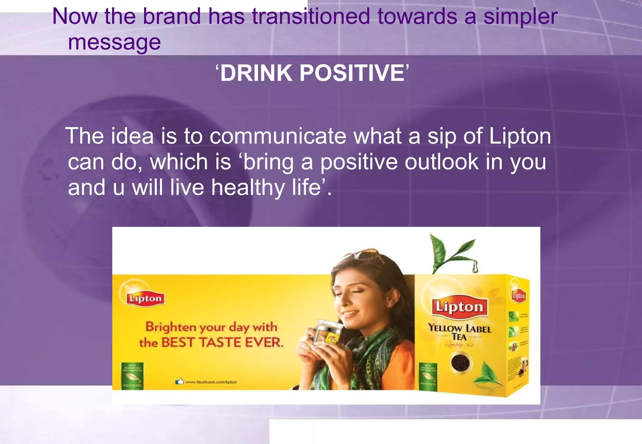 Now the brand has transitioned towards a simpler 
message 
‘DRINK POSITIVE’ 
The idea is to communicate what a sip of Lipton 
can do, which is ‘bring a positive outlook in you 
and u will live healthy life’. 
 