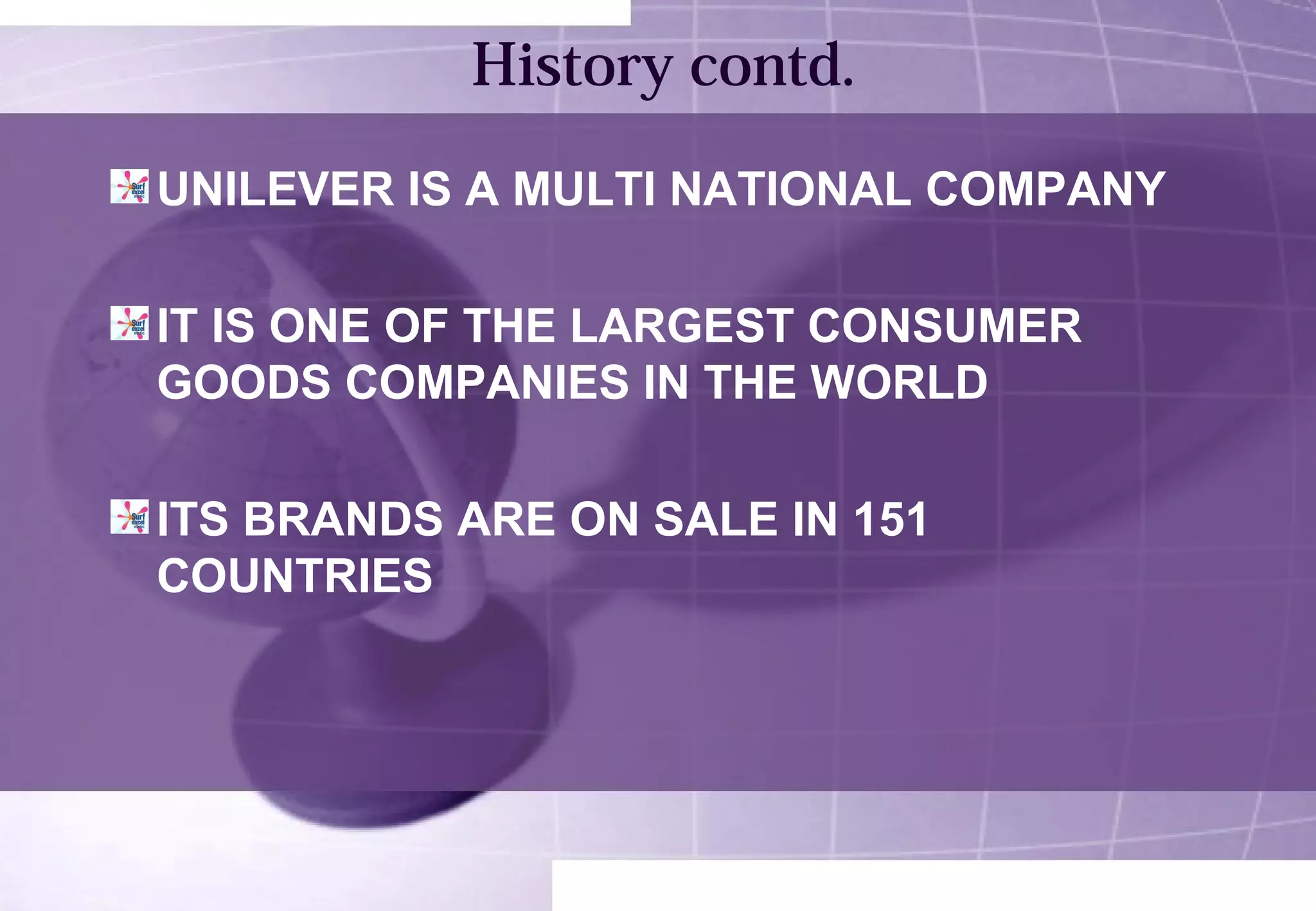 History contd. 
UNILEVER IS A MULTI NATIONAL COMPANY 
IT IS ONE OF THE LARGEST CONSUMER 
GOODS COMPANIES IN THE WORLD 
ITS BRANDS ARE ON SALE IN 151 
COUNTRIES 
 