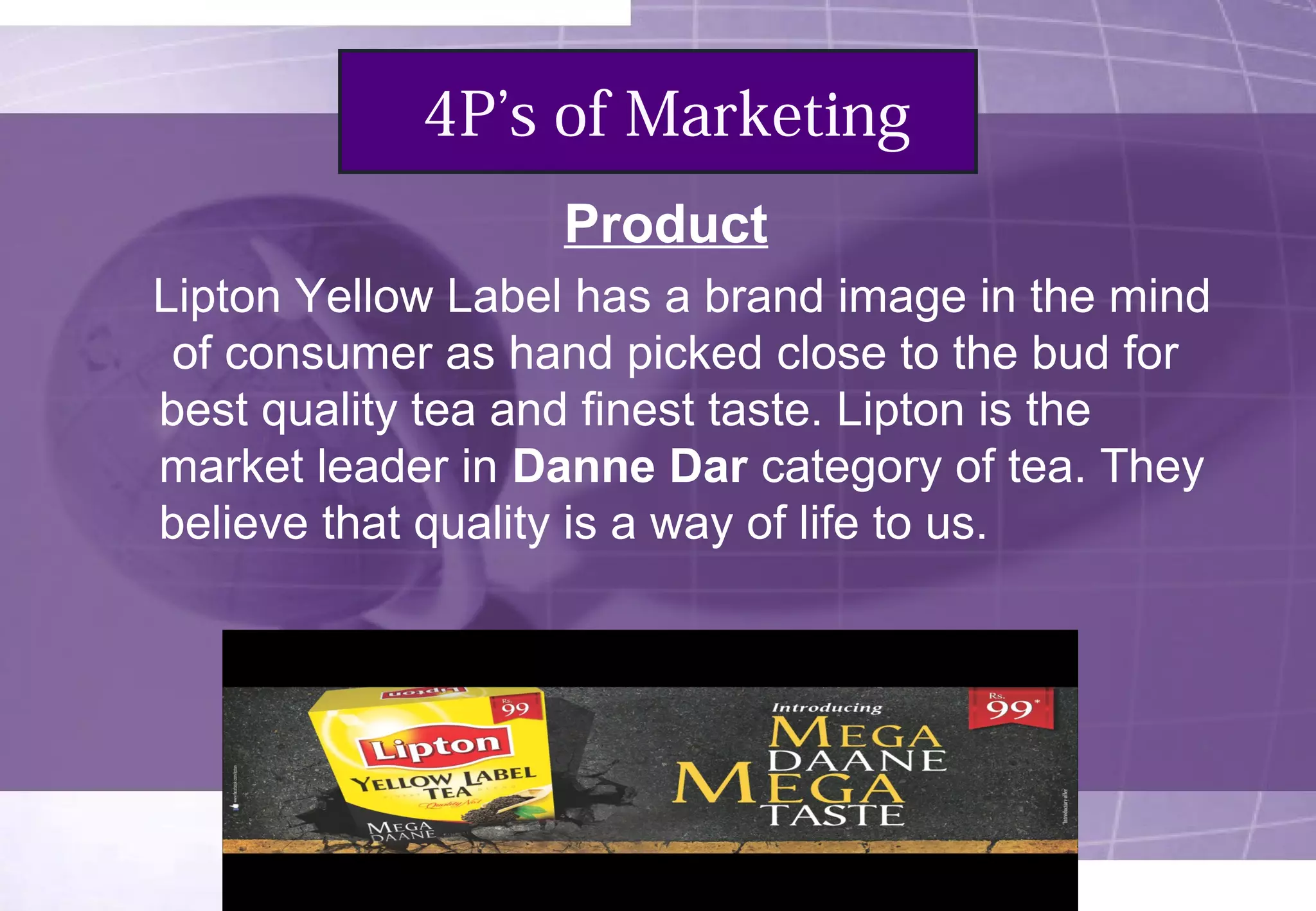 4P’s of Marketing 
Product 
Lipton Yellow Label has a brand image in the mind 
of consumer as hand picked close to the bud for 
best quality tea and finest taste. Lipton is the 
market leader in Danne Dar category of tea. They 
believe that quality is a way of life to us. 
 