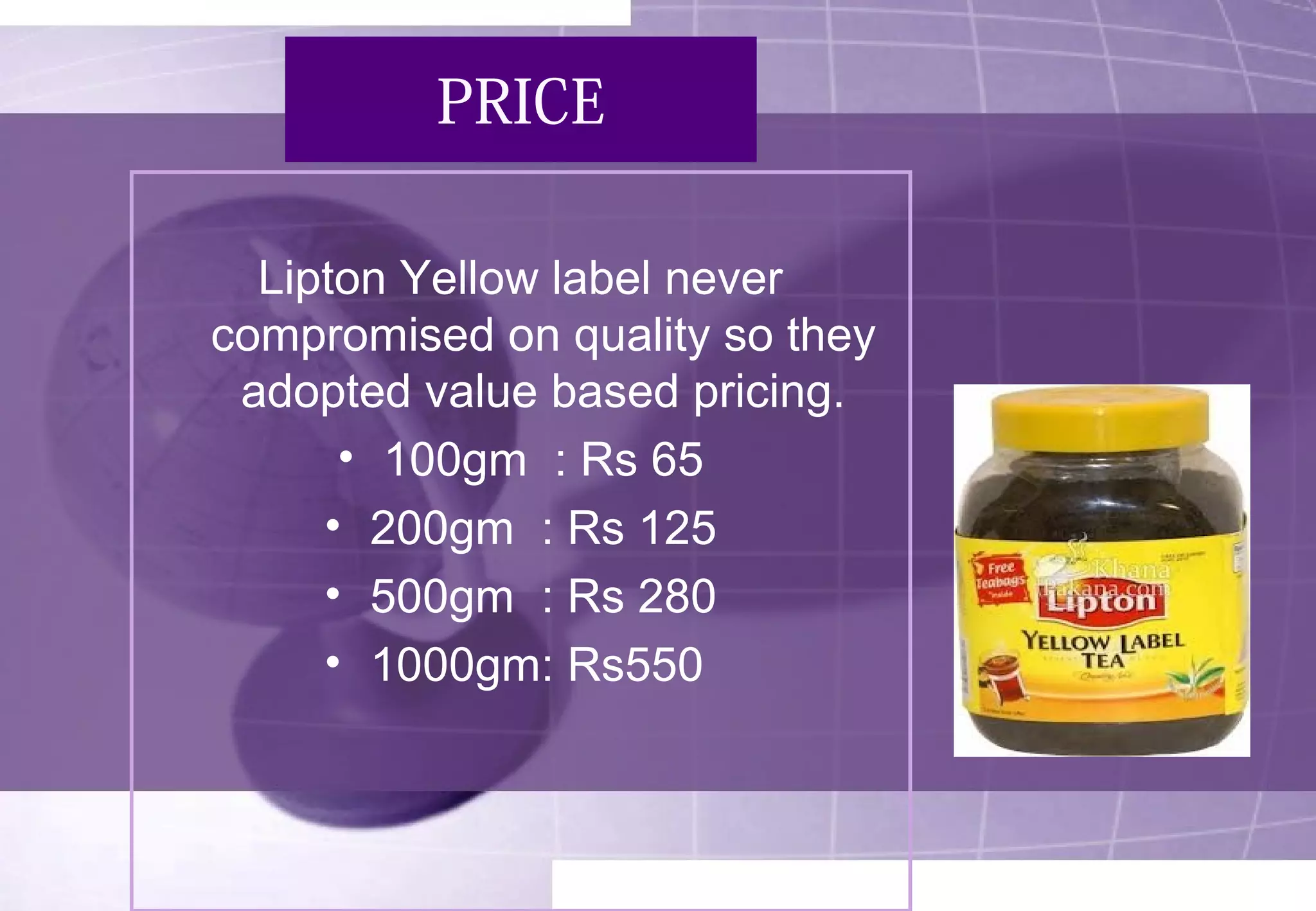 PRICE 
Lipton Yellow label never 
compromised on quality so they 
adopted value based pricing. 
• 100gm : Rs 65 
• 200gm : Rs 125 
• 500gm : Rs 280 
• 1000gm: Rs550 
 
