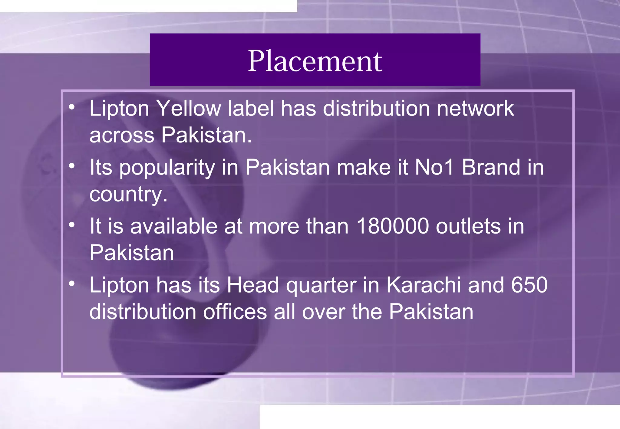 Placement 
• Lipton Yellow label has distribution network 
across Pakistan. 
• Its popularity in Pakistan make it No1 Brand in 
country. 
• It is available at more than 180000 outlets in 
Pakistan 
• Lipton has its Head quarter in Karachi and 650 
distribution offices all over the Pakistan 
 