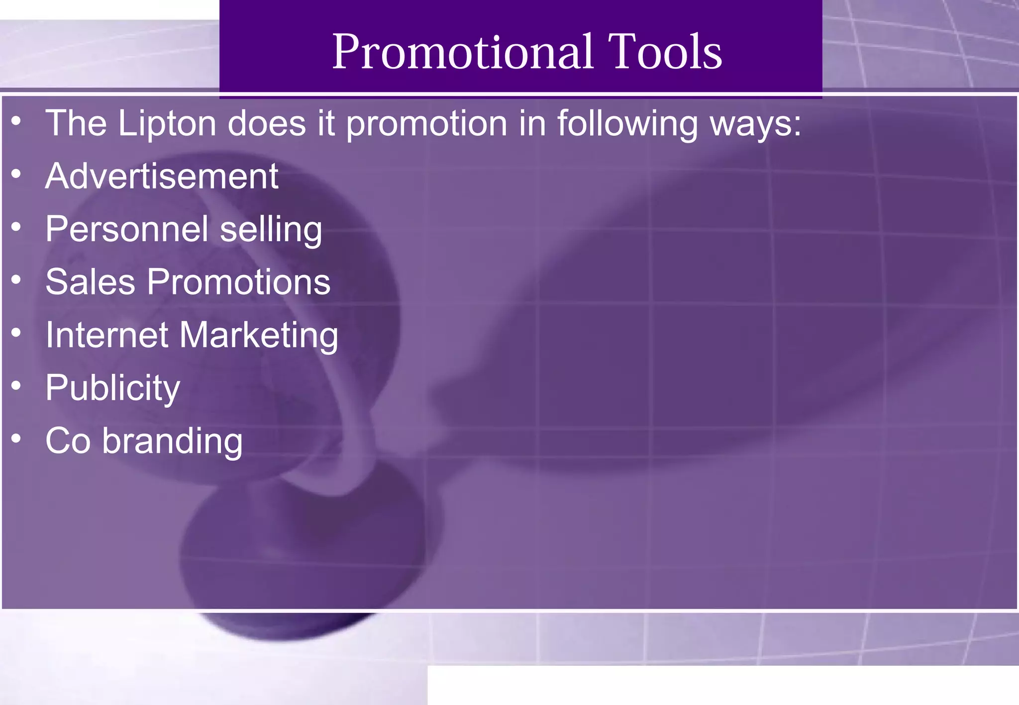 Promotional Tools 
• The Lipton does it promotion in following ways: 
• Advertisement 
• Personnel selling 
• Sales Promotions 
• Internet Marketing 
• Publicity 
• Co branding 
 