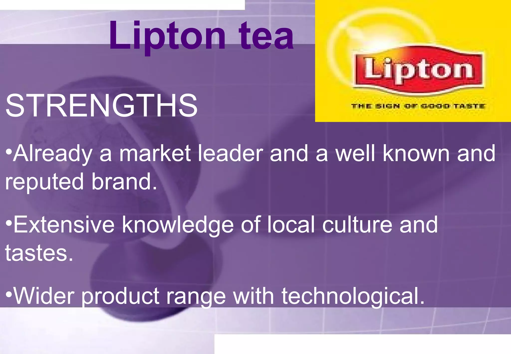 Lipton tea 
STRENGTHS 
•Already a market leader and a well known and 
reputed brand. 
•Extensive knowledge of local culture and 
tastes. 
•Wider product range with technological. 
 