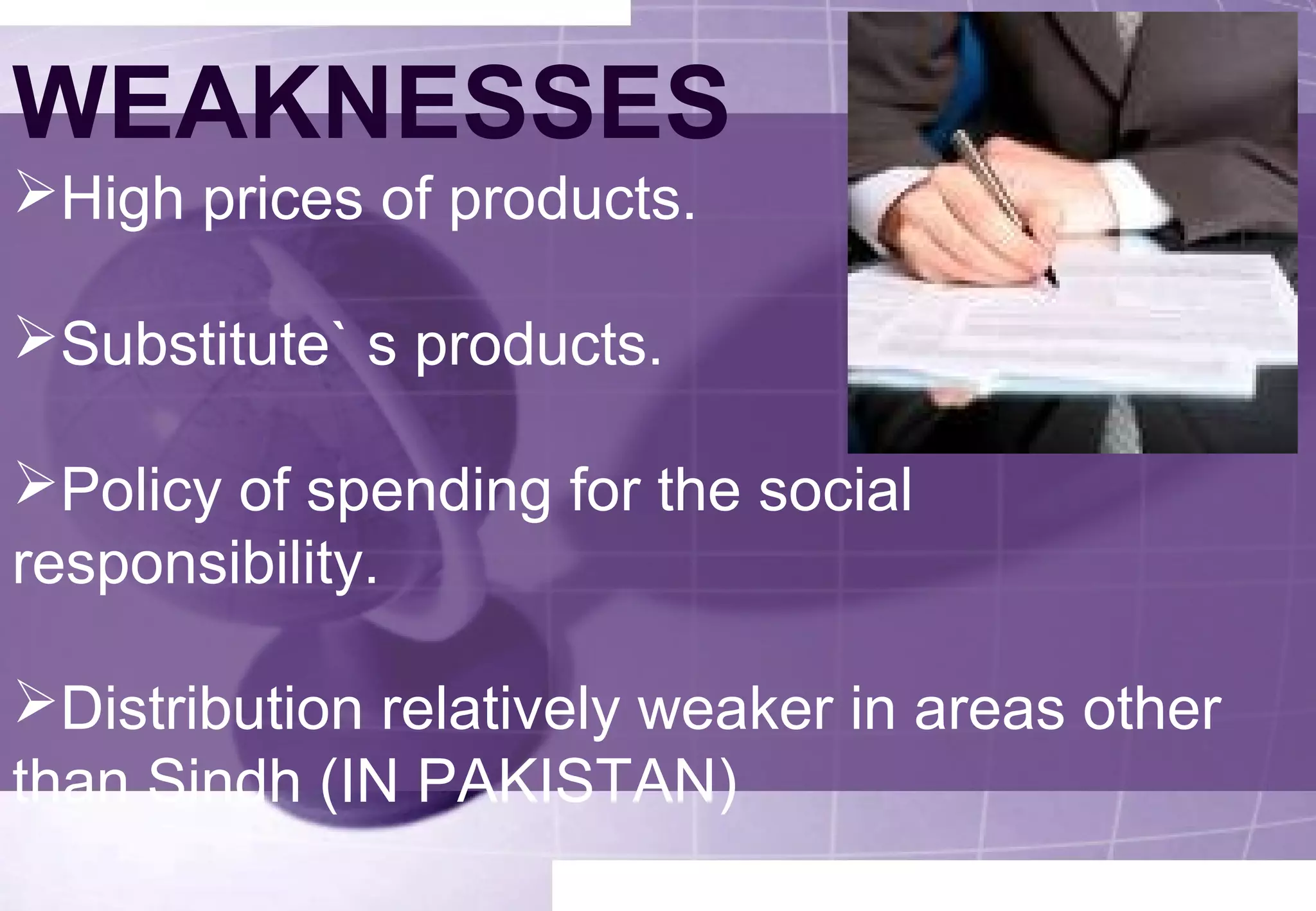 WEAKNESSES 
High prices of products. 
Substitute` s products. 
Policy of spending for the social 
responsibility. 
Distribution relatively weaker in areas other 
than Sindh (IN PAKISTAN) 
 