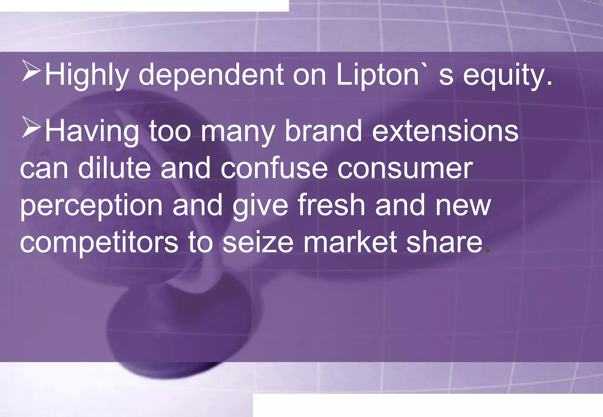 Highly dependent on Lipton` s equity. 
Having too many brand extensions 
can dilute and confuse consumer 
perception and give fresh and new 
competitors to seize market share. 
 
