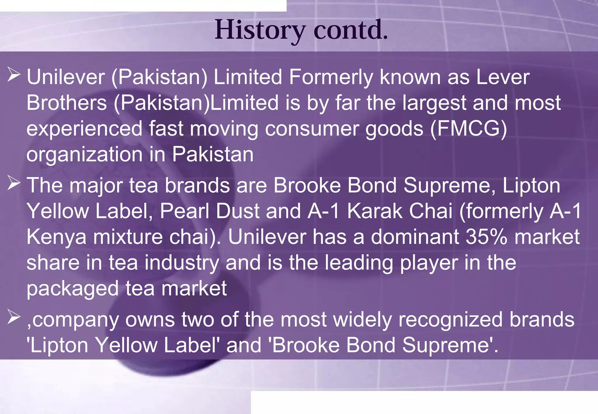 History contd. 
Unilever (Pakistan) Limited Formerly known as Lever 
Brothers (Pakistan)Limited is by far the largest and most 
experienced fast moving consumer goods (FMCG) 
organization in Pakistan 
The major tea brands are Brooke Bond Supreme, Lipton 
Yellow Label, Pearl Dust and A-1 Karak Chai (formerly A-1 
Kenya mixture chai). Unilever has a dominant 35% market 
share in tea industry and is the leading player in the 
packaged tea market 
,company owns two of the most widely recognized brands 
'Lipton Yellow Label' and 'Brooke Bond Supreme'. 
 