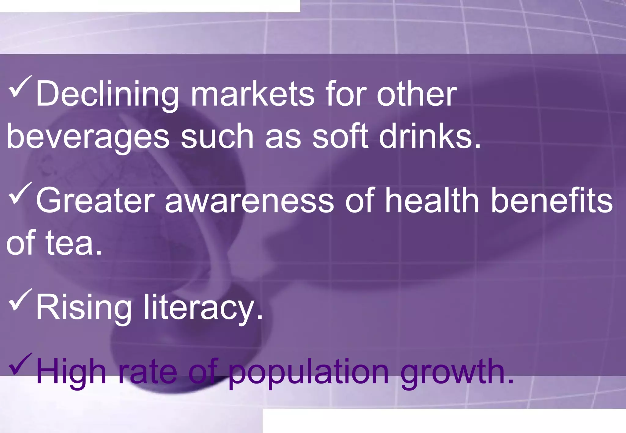 Declining markets for other 
beverages such as soft drinks. 
Greater awareness of health benefits 
of tea. 
Rising literacy. 
High rate of population growth. 
 