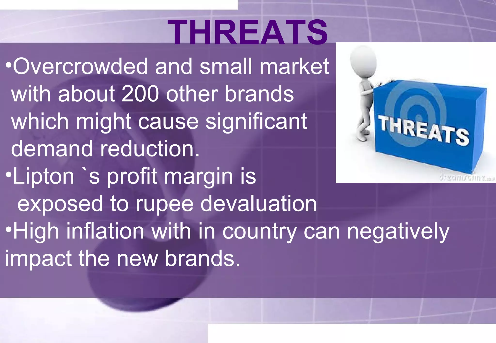 THREATS 
•Overcrowded and small market 
with about 200 other brands 
which might cause significant 
demand reduction. 
•Lipton `s profit margin is 
exposed to rupee devaluation 
•High inflation with in country can negatively 
impact the new brands. 
 