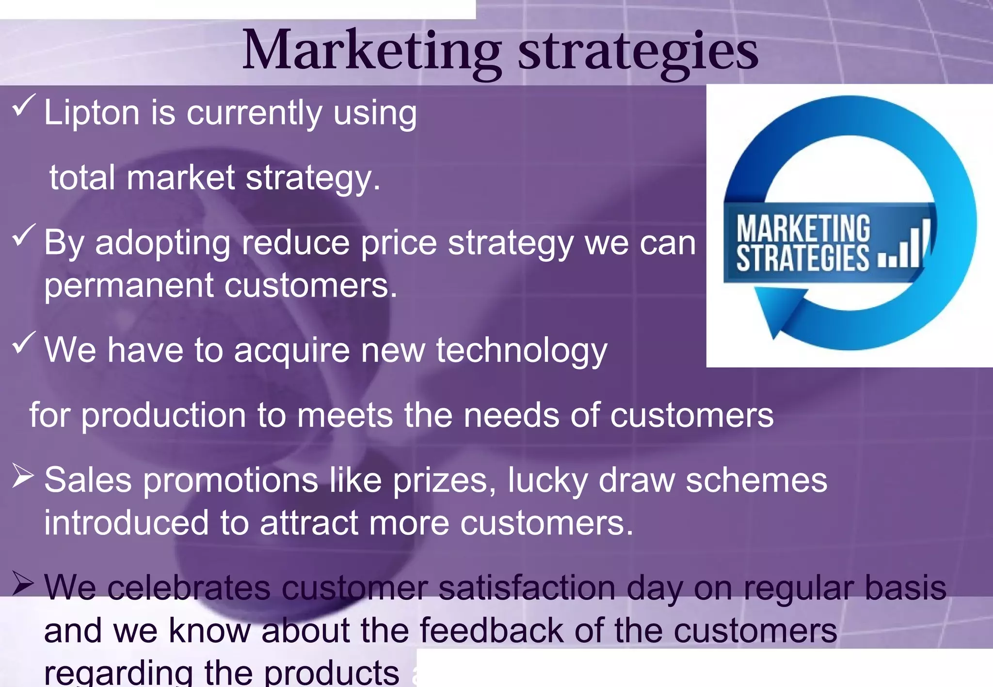 Marketing strategies 
Lipton is currently using 
total market strategy. 
By adopting reduce price strategy we can make more and 
permanent customers. 
We have to acquire new technology 
for production to meets the needs of customers 
Sales promotions like prizes, lucky draw schemes 
introduced to attract more customers. 
We celebrates customer satisfaction day on regular basis 
and we know about the feedback of the customers 
regarding the products and image of the company. 
 
