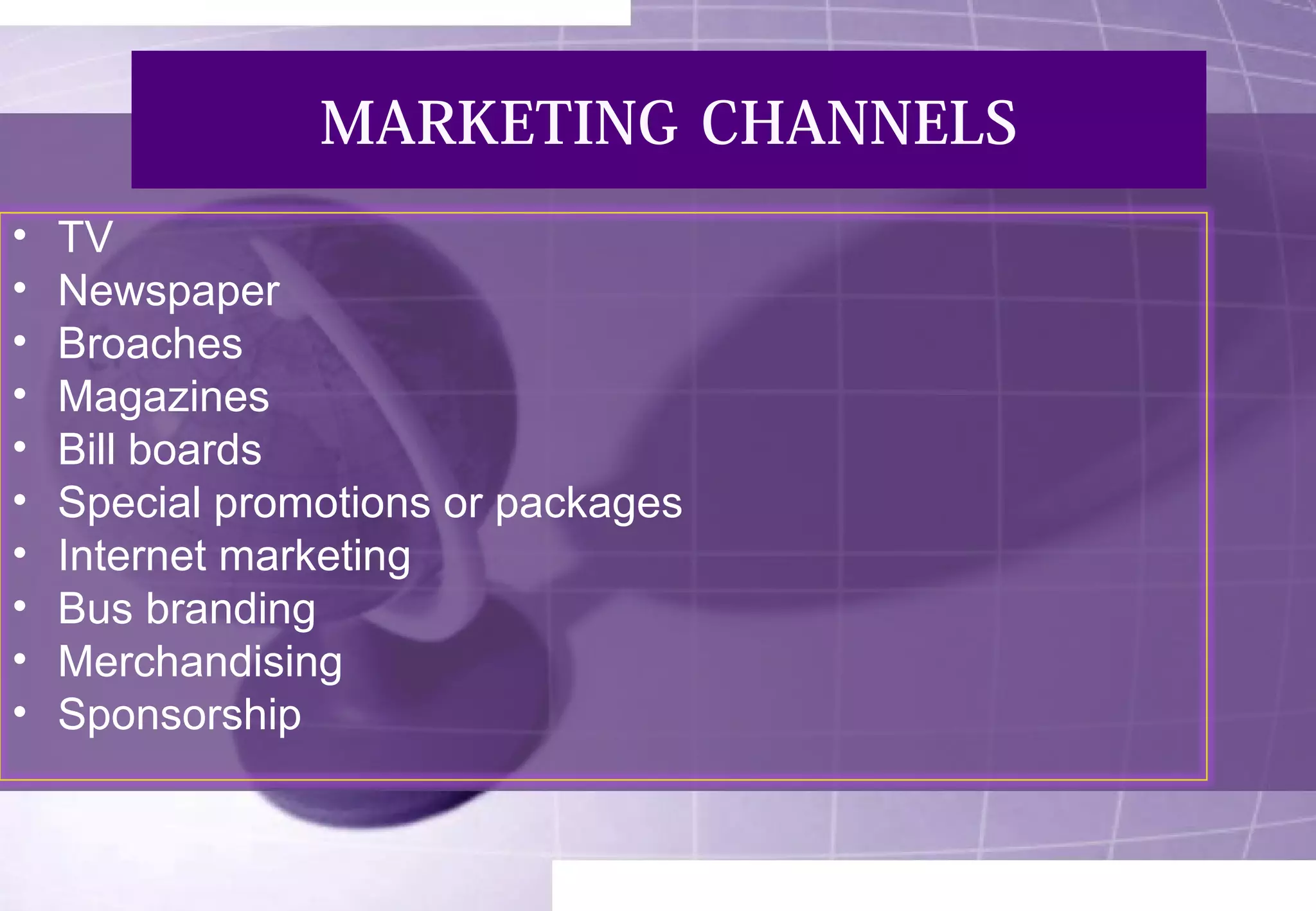 MARKETING CHANNELS 
• TV 
• Newspaper 
• Broaches 
• Magazines 
• Bill boards 
• Special promotions or packages 
• Internet marketing 
• Bus branding 
• Merchandising 
• Sponsorship 
 