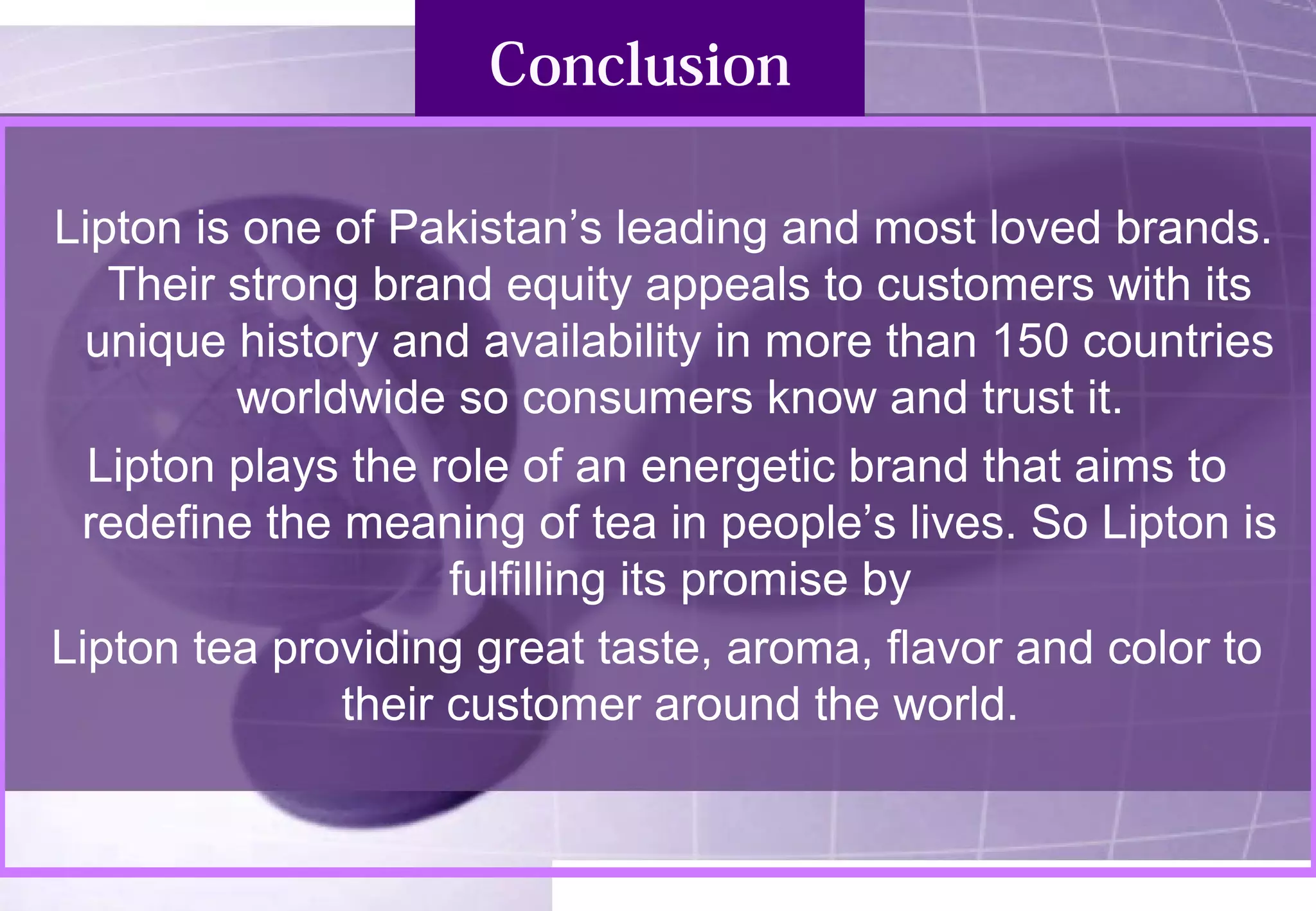 Conclusion 
Lipton is one of Pakistan’s leading and most loved brands. 
Their strong brand equity appeals to customers with its 
unique history and availability in more than 150 countries 
worldwide so consumers know and trust it. 
Lipton plays the role of an energetic brand that aims to 
redefine the meaning of tea in people’s lives. So Lipton is 
fulfilling its promise by 
Lipton tea providing great taste, aroma, flavor and color to 
their customer around the world. 
 