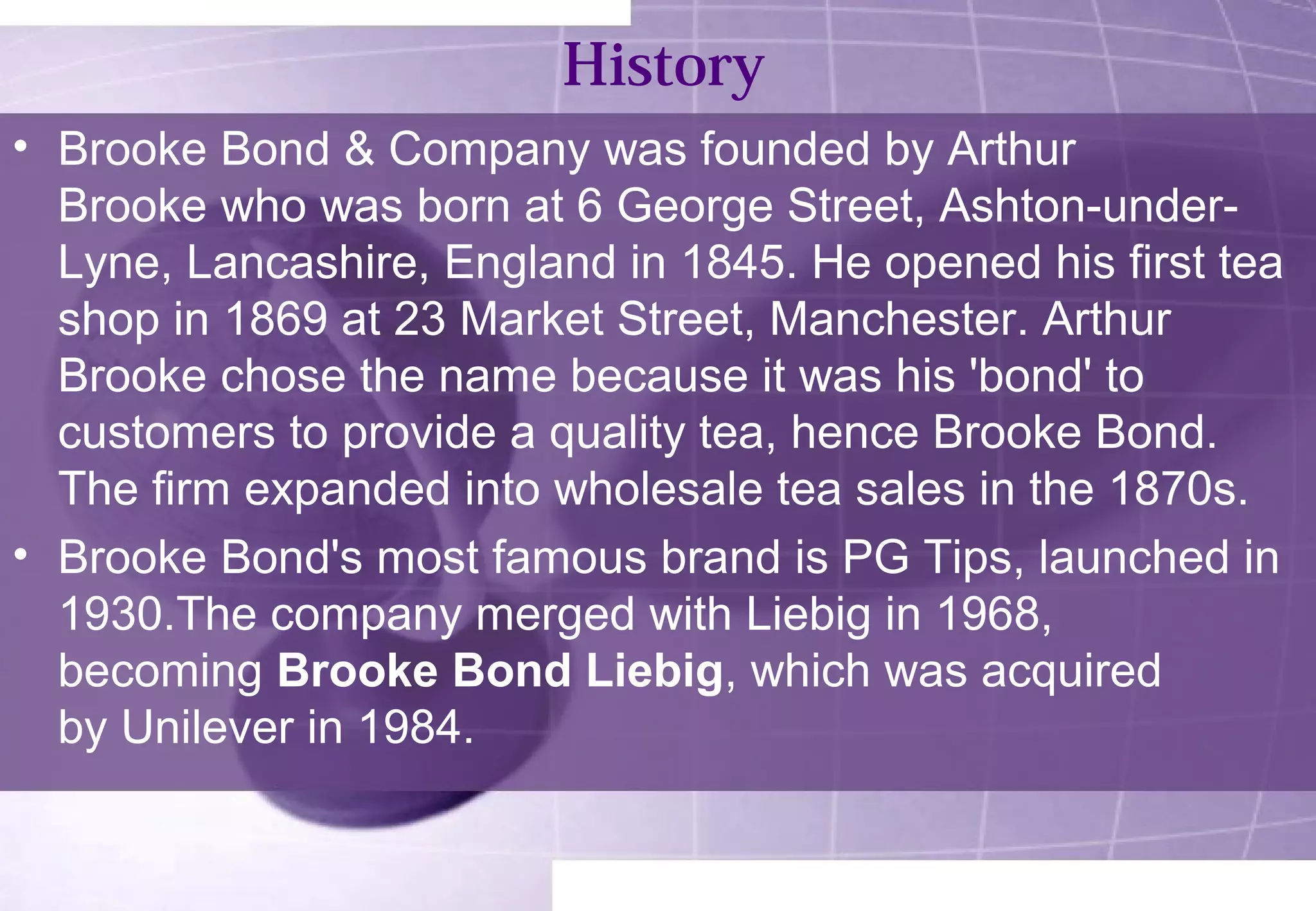 History 
• Brooke Bond & Company was founded by Arthur 
Brooke who was born at 6 George Street, Ashton-under- 
Lyne, Lancashire, England in 1845. He opened his first tea 
shop in 1869 at 23 Market Street, Manchester. Arthur 
Brooke chose the name because it was his 'bond' to 
customers to provide a quality tea, hence Brooke Bond. 
The firm expanded into wholesale tea sales in the 1870s. 
• Brooke Bond's most famous brand is PG Tips, launched in 
1930.The company merged with Liebig in 1968, 
becoming Brooke Bond Liebig, which was acquired 
by Unilever in 1984. 
 