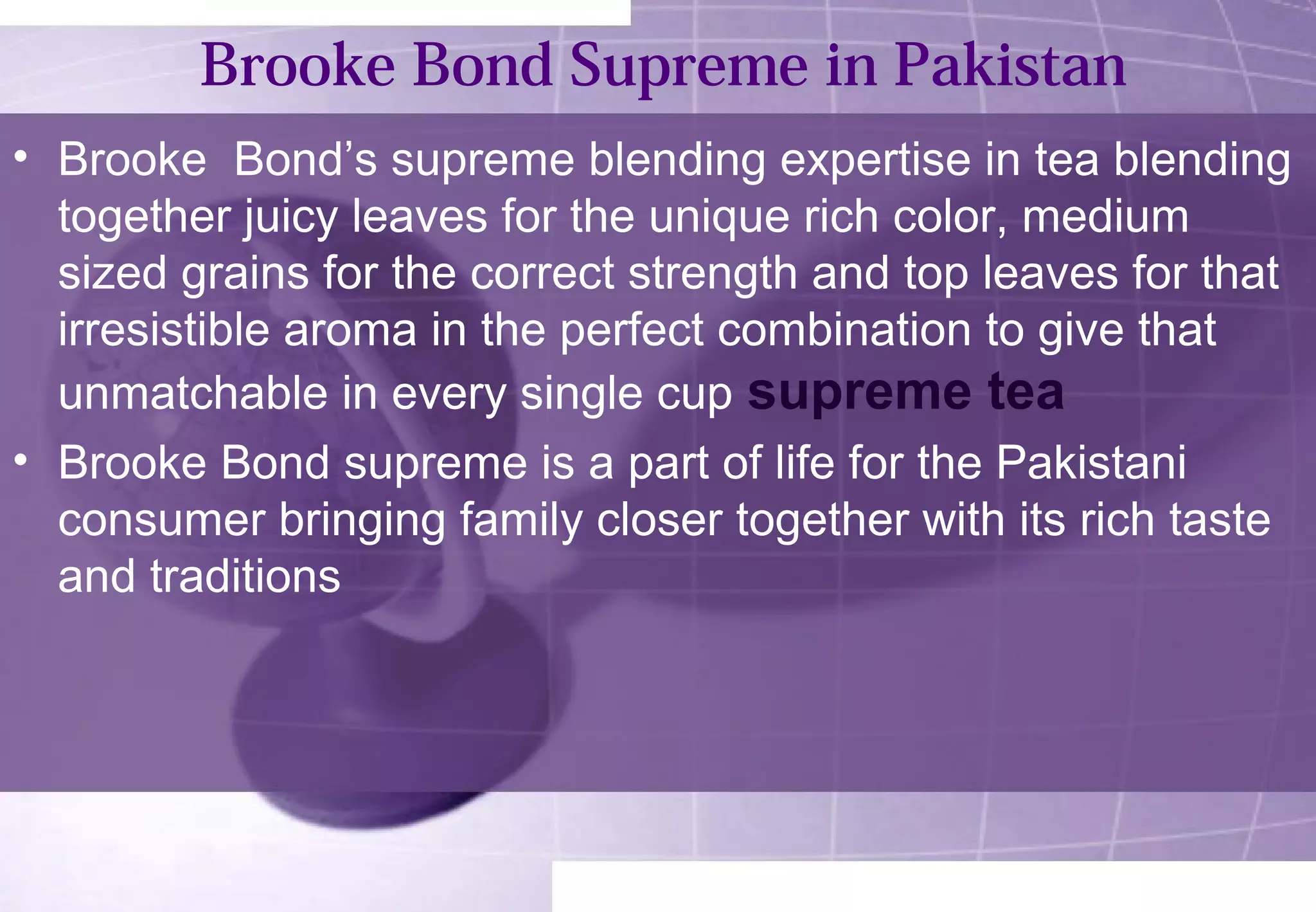 Brooke Bond Supreme in Pakistan 
• Brooke Bond’s supreme blending expertise in tea blending 
together juicy leaves for the unique rich color, medium 
sized grains for the correct strength and top leaves for that 
irresistible aroma in the perfect combination to give that 
unmatchable in every single cup supreme tea 
• Brooke Bond supreme is a part of life for the Pakistani 
consumer bringing family closer together with its rich taste 
and traditions 
 