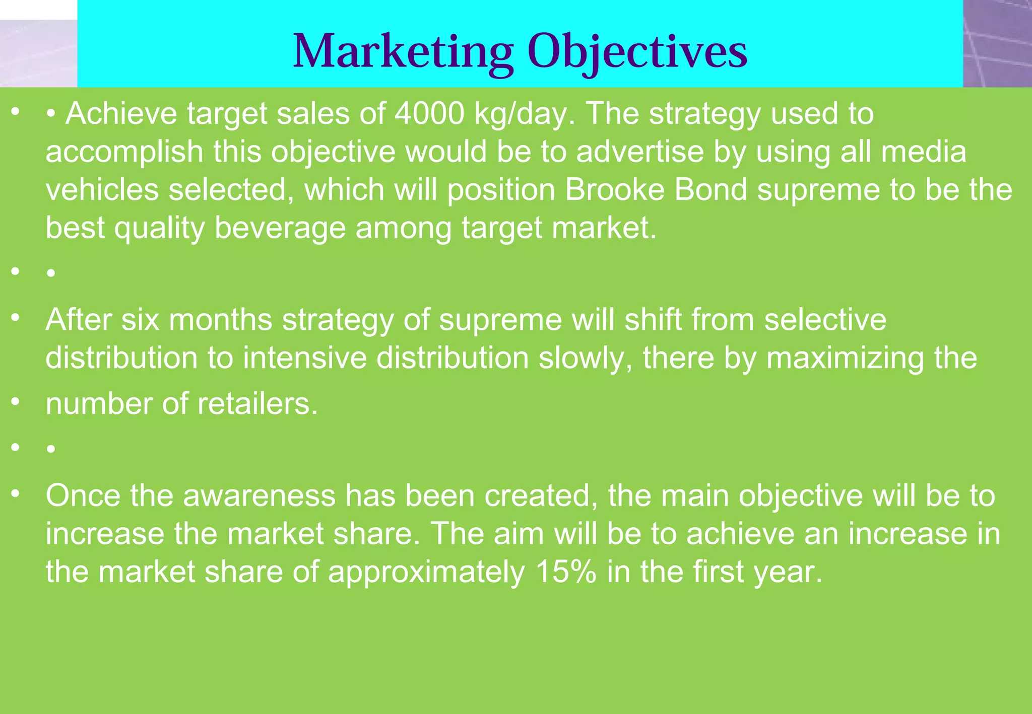 Marketing Objectives 
• • Achieve target sales of 4000 kg/day. The strategy used to 
accomplish this objective would be to advertise by using all media 
vehicles selected, which will position Brooke Bond supreme to be the 
best quality beverage among target market. 
• • 
• After six months strategy of supreme will shift from selective 
distribution to intensive distribution slowly, there by maximizing the 
• number of retailers. 
• • 
• Once the awareness has been created, the main objective will be to 
increase the market share. The aim will be to achieve an increase in 
the market share of approximately 15% in the first year. 
 