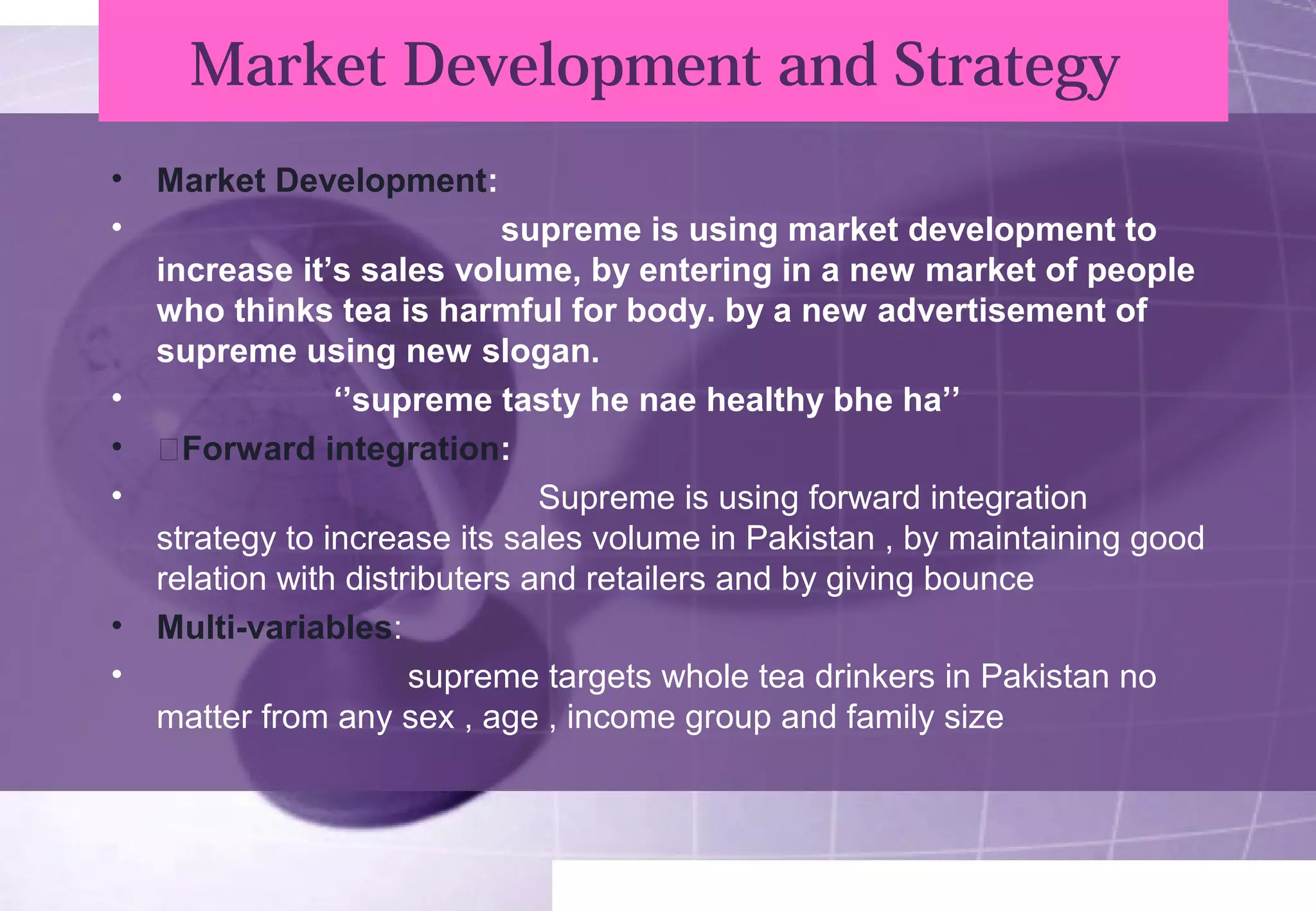 Market Development and Strategy 
• Market Development: 
• supreme is using market development to 
increase it’s sales volume, by entering in a new market of people 
who thinks tea is harmful for body. by a new advertisement of 
supreme using new slogan. 
• ‘’supreme tasty he nae healthy bhe ha’’ 
• žForward integration: 
• Supreme is using forward integration 
strategy to increase its sales volume in Pakistan , by maintaining good 
relation with distributers and retailers and by giving bounce 
• Multi-variables: 
• supreme targets whole tea drinkers in Pakistan no 
matter from any sex , age , income group and family size 
 