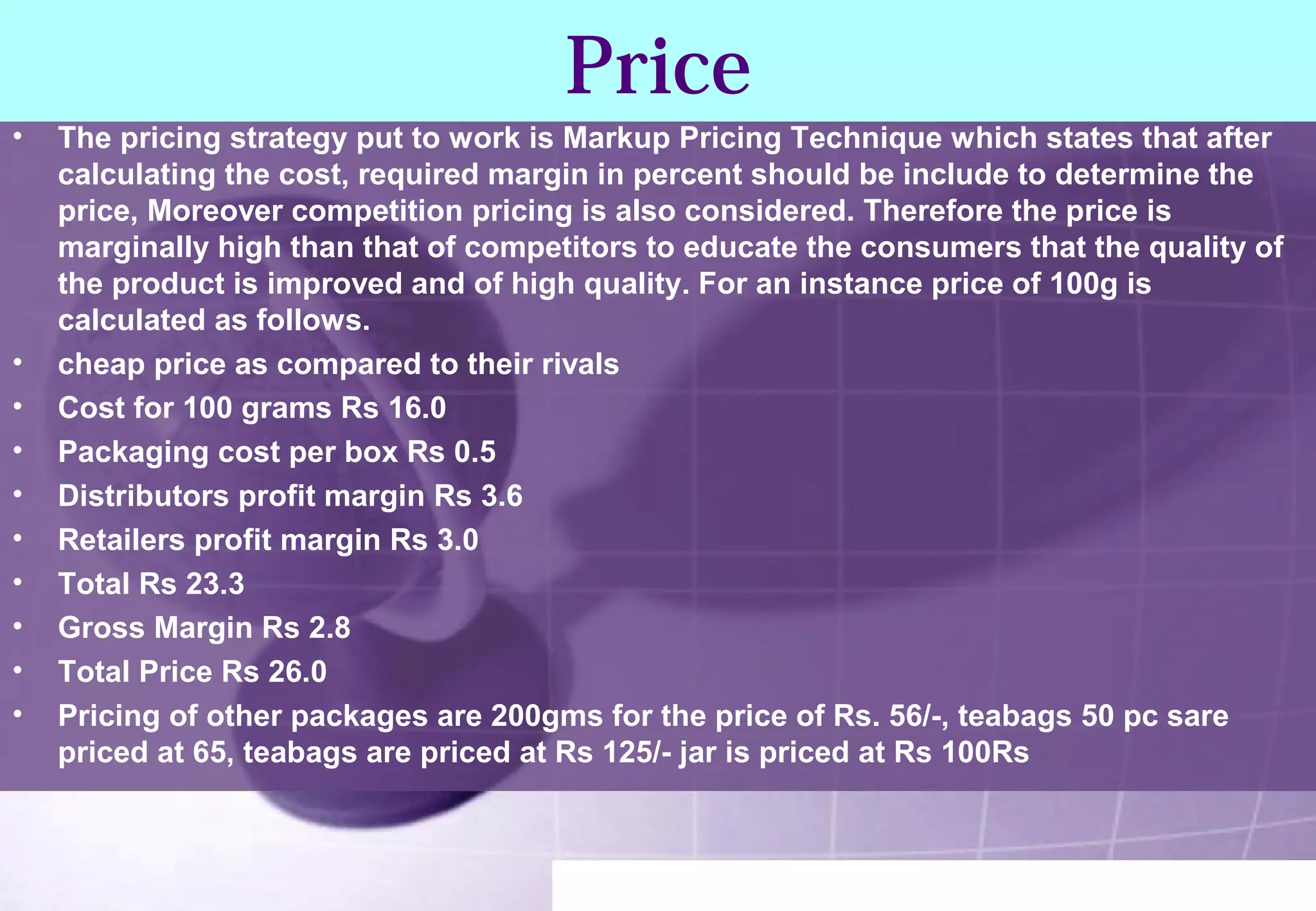 Price 
• The pricing strategy put to work is Markup Pricing Technique which states that after 
calculating the cost, required margin in percent should be include to determine the 
price, Moreover competition pricing is also considered. Therefore the price is 
marginally high than that of competitors to educate the consumers that the quality of 
the product is improved and of high quality. For an instance price of 100g is 
calculated as follows. 
• cheap price as compared to their rivals 
• Cost for 100 grams Rs 16.0 
• Packaging cost per box Rs 0.5 
• Distributors profit margin Rs 3.6 
• Retailers profit margin Rs 3.0 
• Total Rs 23.3 
• Gross Margin Rs 2.8 
• Total Price Rs 26.0 
• Pricing of other packages are 200gms for the price of Rs. 56/-, teabags 50 pc sare 
priced at 65, teabags are priced at Rs 125/- jar is priced at Rs 100Rs 
 