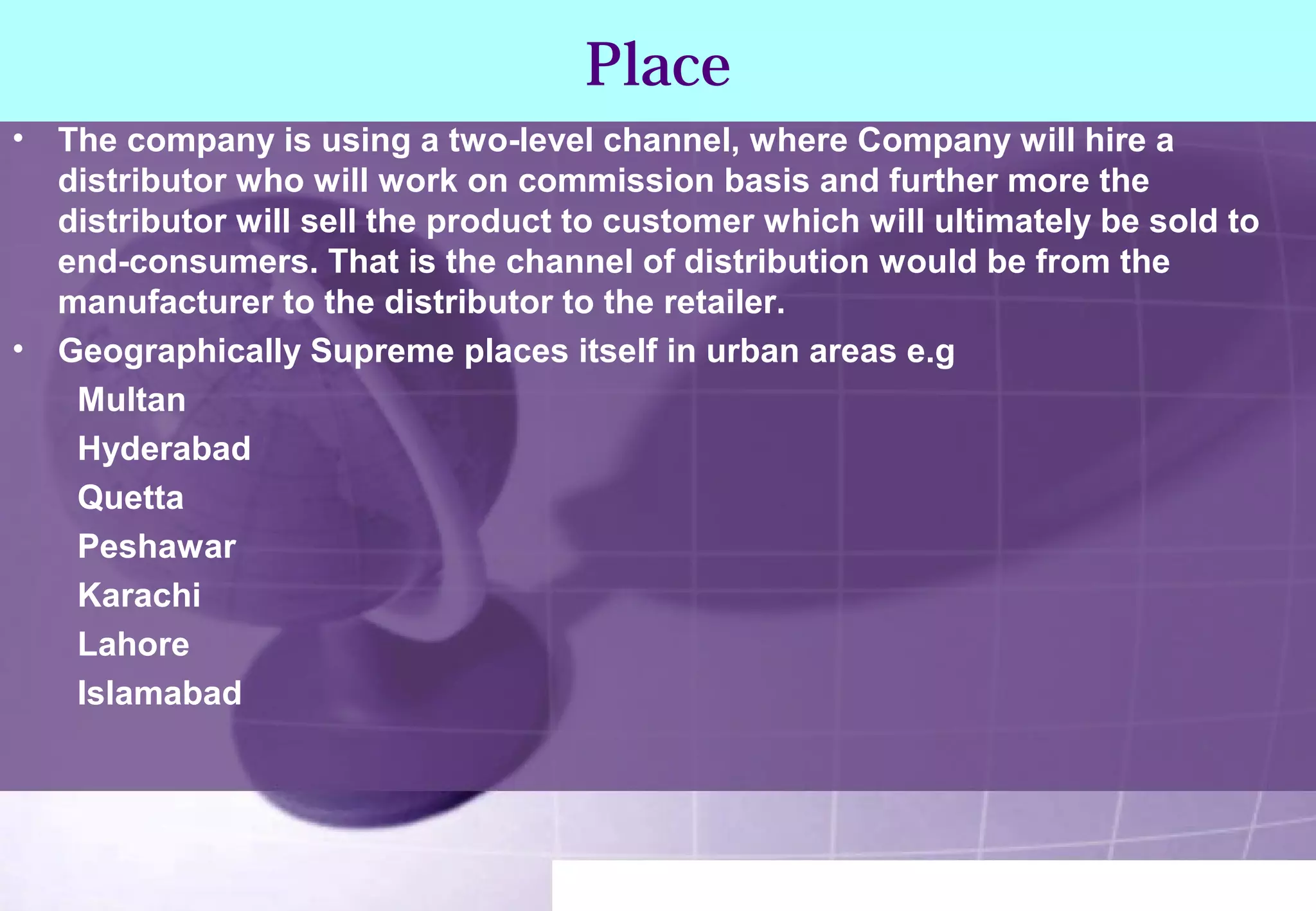 Place 
• The company is using a two-level channel, where Company will hire a 
distributor who will work on commission basis and further more the 
distributor will sell the product to customer which will ultimately be sold to 
end-consumers. That is the channel of distribution would be from the 
manufacturer to the distributor to the retailer. 
• Geographically Supreme places itself in urban areas e.g 
Multan 
Hyderabad 
Quetta 
Peshawar 
Karachi 
Lahore 
Islamabad 
 