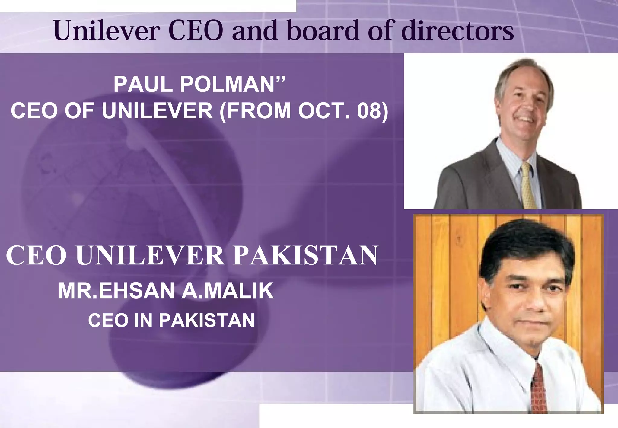 Unilever CEO and board of directors 
PAUL POLMAN” 
CEO OF UNILEVER (FROM OCT. 08) 
CEO UNILEVER PAKISTAN 
MR.EHSAN A.MALIK 
CEO IN PAKISTAN 
 