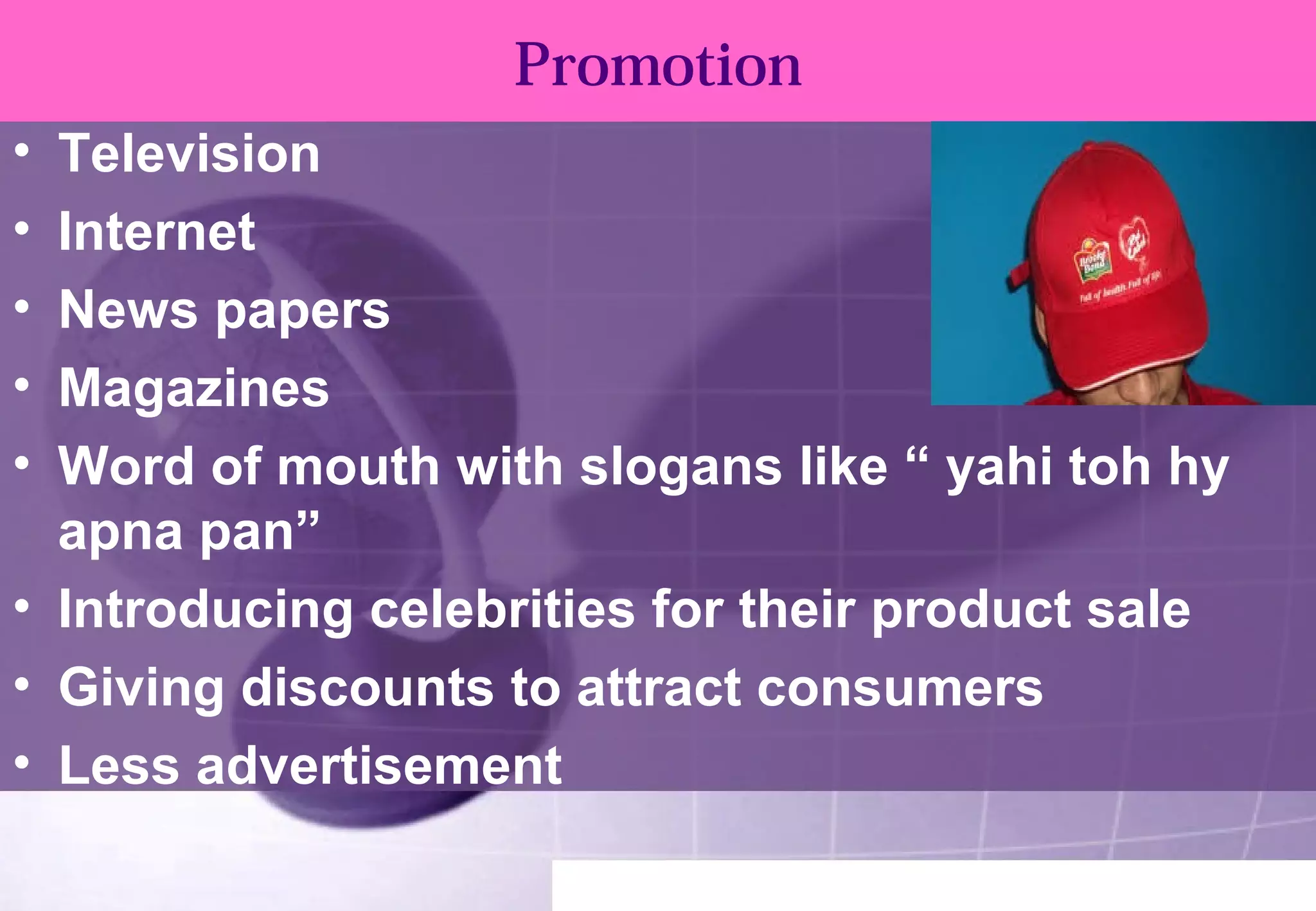 Promotion 
• Television 
• Internet 
• News papers 
• Magazines 
• Word of mouth with slogans like “ yahi toh hy 
apna pan” 
• Introducing celebrities for their product sale 
• Giving discounts to attract consumers 
• Less advertisement 
 