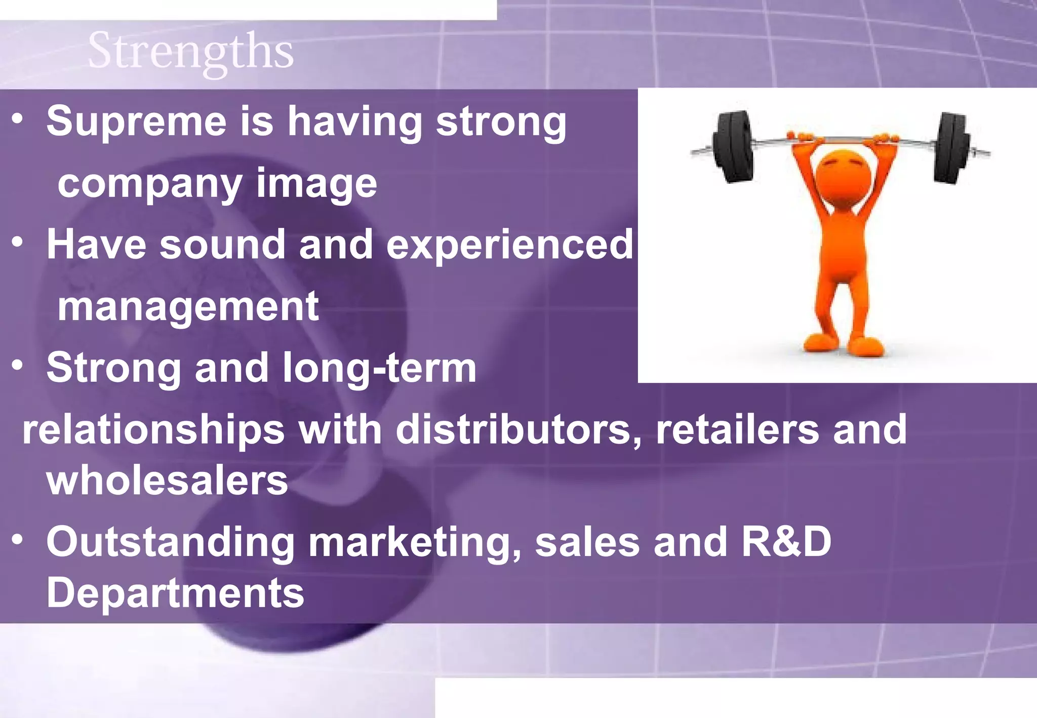 Strengths 
• Supreme is having strong 
company image 
• Have sound and experienced 
management 
• Strong and long-term 
relationships with distributors, retailers and 
wholesalers 
• Outstanding marketing, sales and R&D 
Departments 
 
