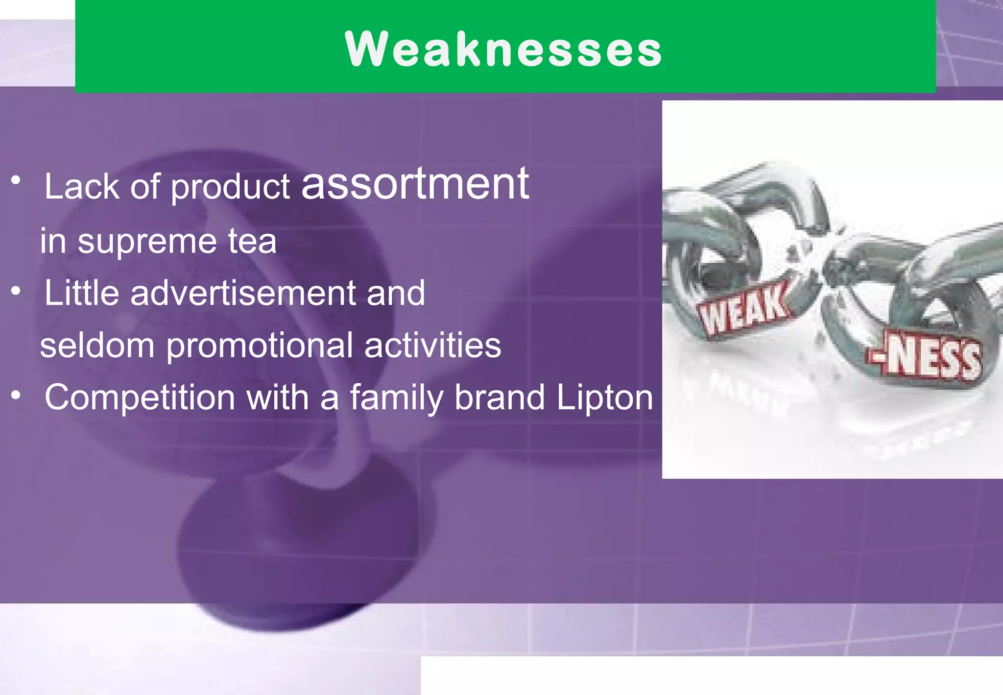 Weaknesses 
• Lack of product assortment 
in supreme tea 
• Little advertisement and 
seldom promotional activities 
• Competition with a family brand Lipton 
 