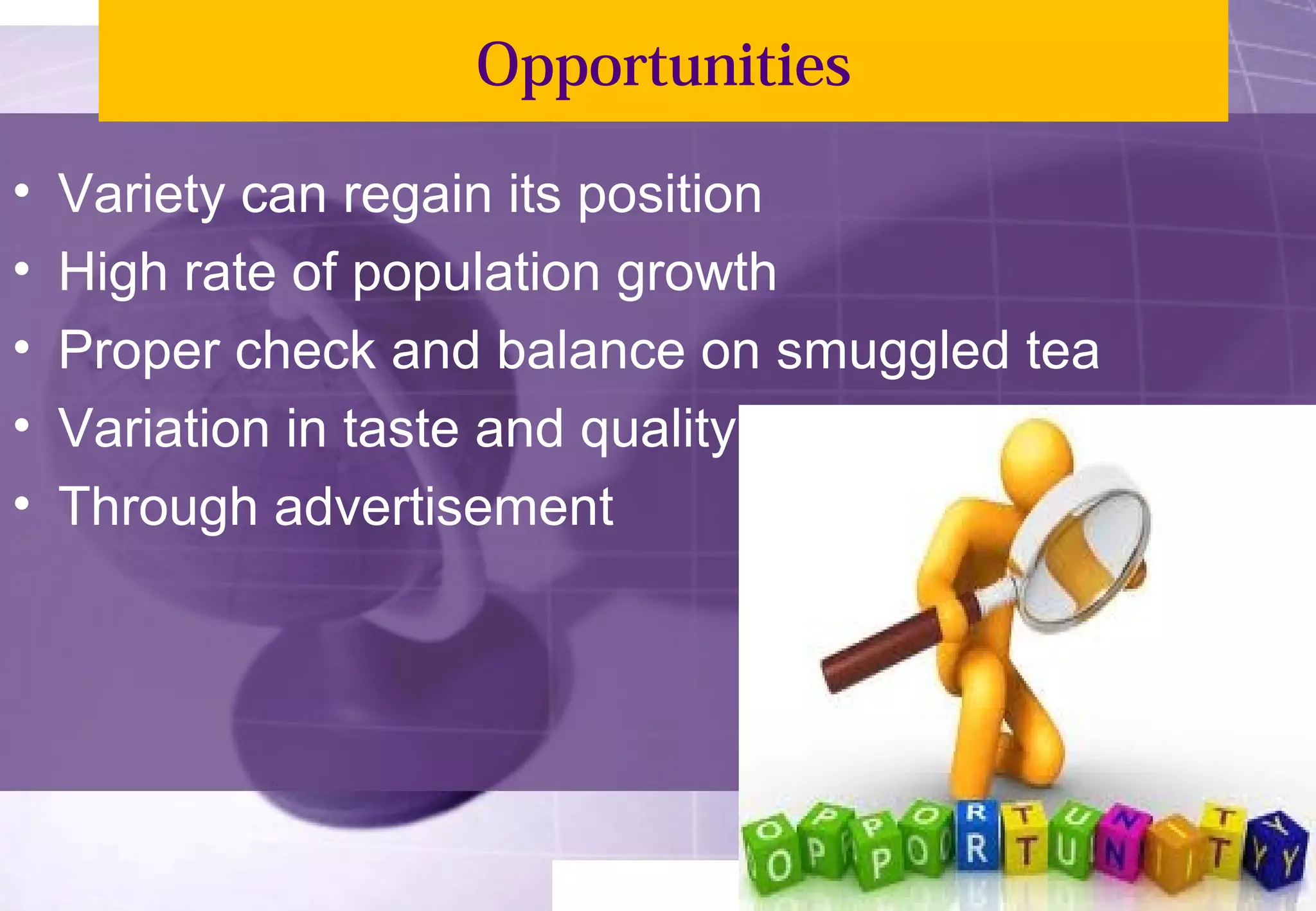 Opportunities 
• Variety can regain its position 
• High rate of population growth 
• Proper check and balance on smuggled tea 
• Variation in taste and quality 
• Through advertisement 
 