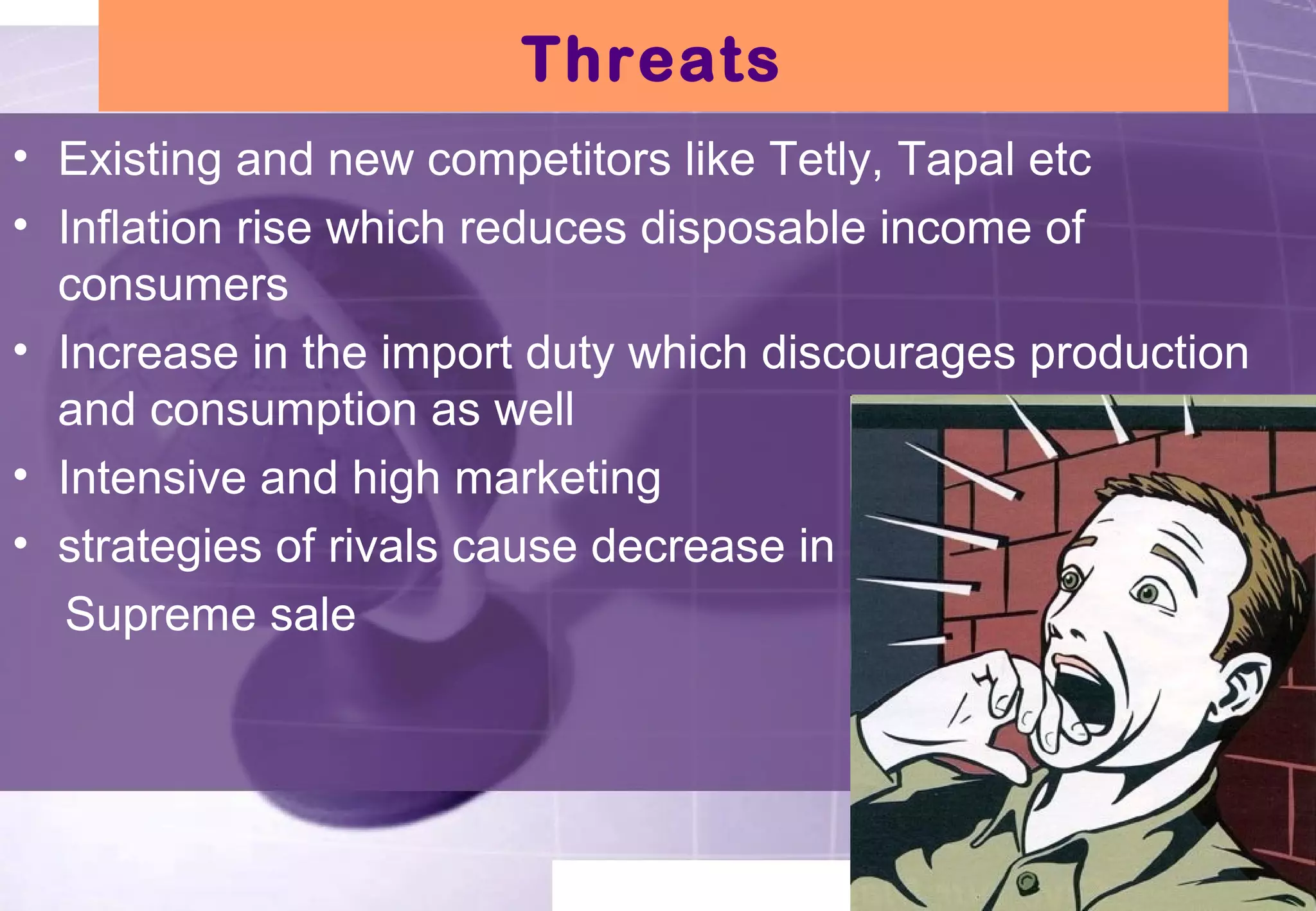 Threats 
• Existing and new competitors like Tetly, Tapal etc 
• Inflation rise which reduces disposable income of 
consumers 
• Increase in the import duty which discourages production 
and consumption as well 
• Intensive and high marketing 
• strategies of rivals cause decrease in 
Supreme sale 
 