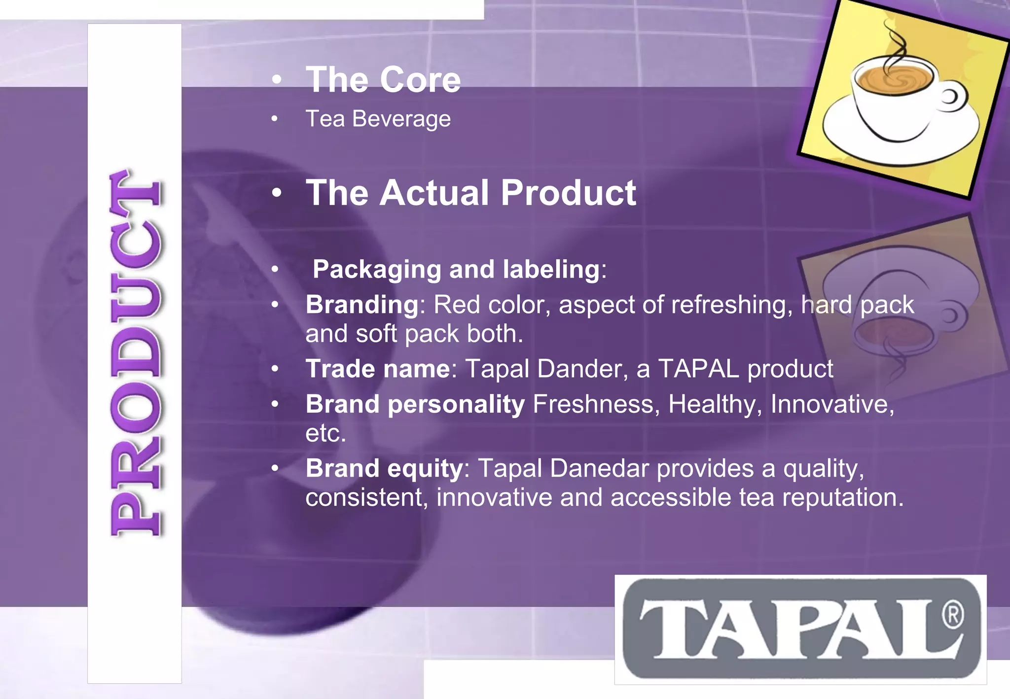 • The Core 
• Tea Beverage 
• The Actual Product 
• Packaging and labeling: 
• Branding: Red color, aspect of refreshing, hard pack 
and soft pack both. 
• Trade name: Tapal Dander, a TAPAL product 
• Brand personality Freshness, Healthy, Innovative, 
etc. 
• Brand equity: Tapal Danedar provides a quality, 
consistent, innovative and accessible tea reputation. 
 