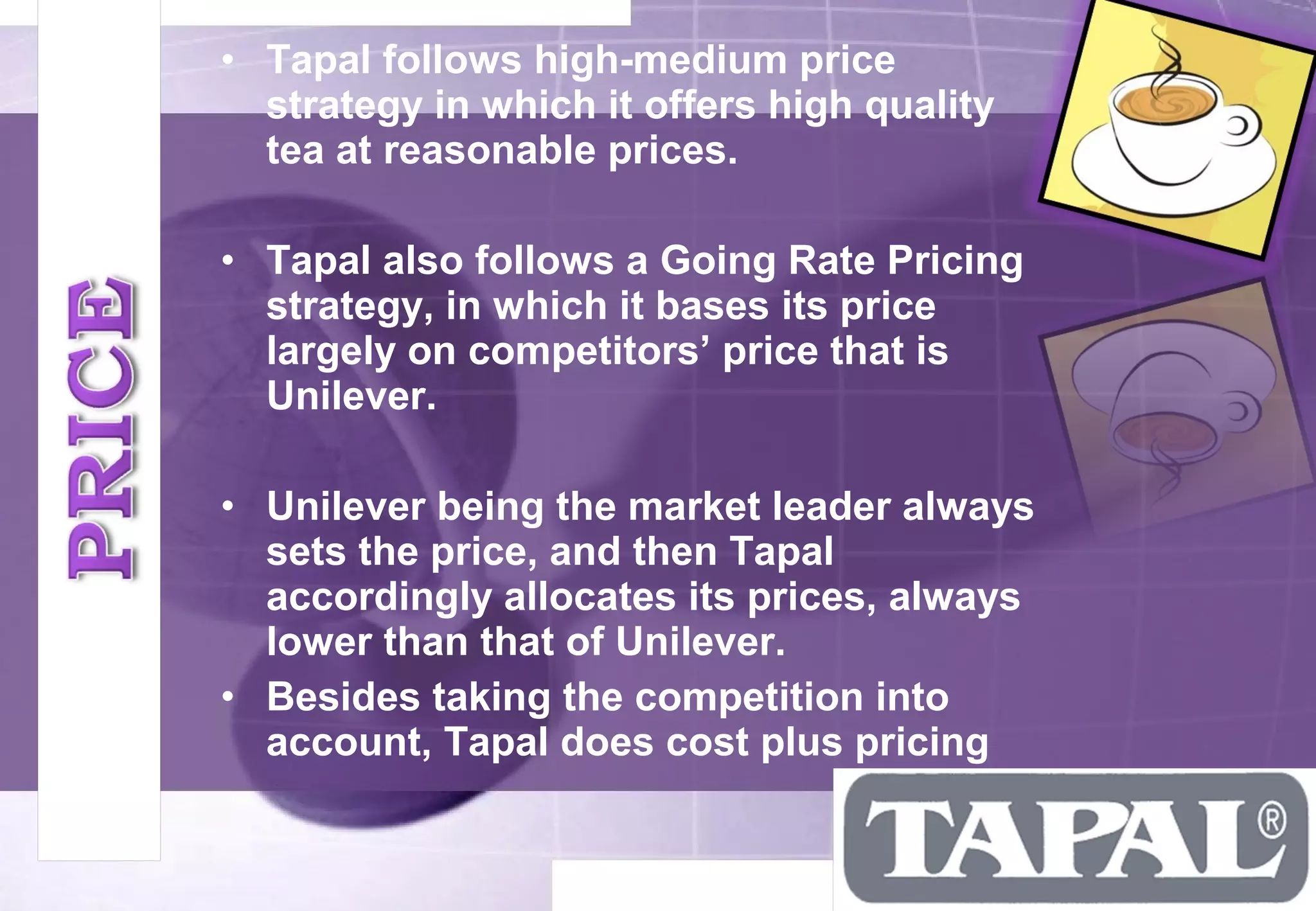• Tapal follows high-medium price 
strategy in which it offers high quality 
tea at reasonable prices. 
• Tapal also follows a Going Rate Pricing 
strategy, in which it bases its price 
largely on competitors’ price that is 
Unilever. 
• Unilever being the market leader always 
sets the price, and then Tapal 
accordingly allocates its prices, always 
lower than that of Unilever. 
• Besides taking the competition into 
account, Tapal does cost plus pricing 
 