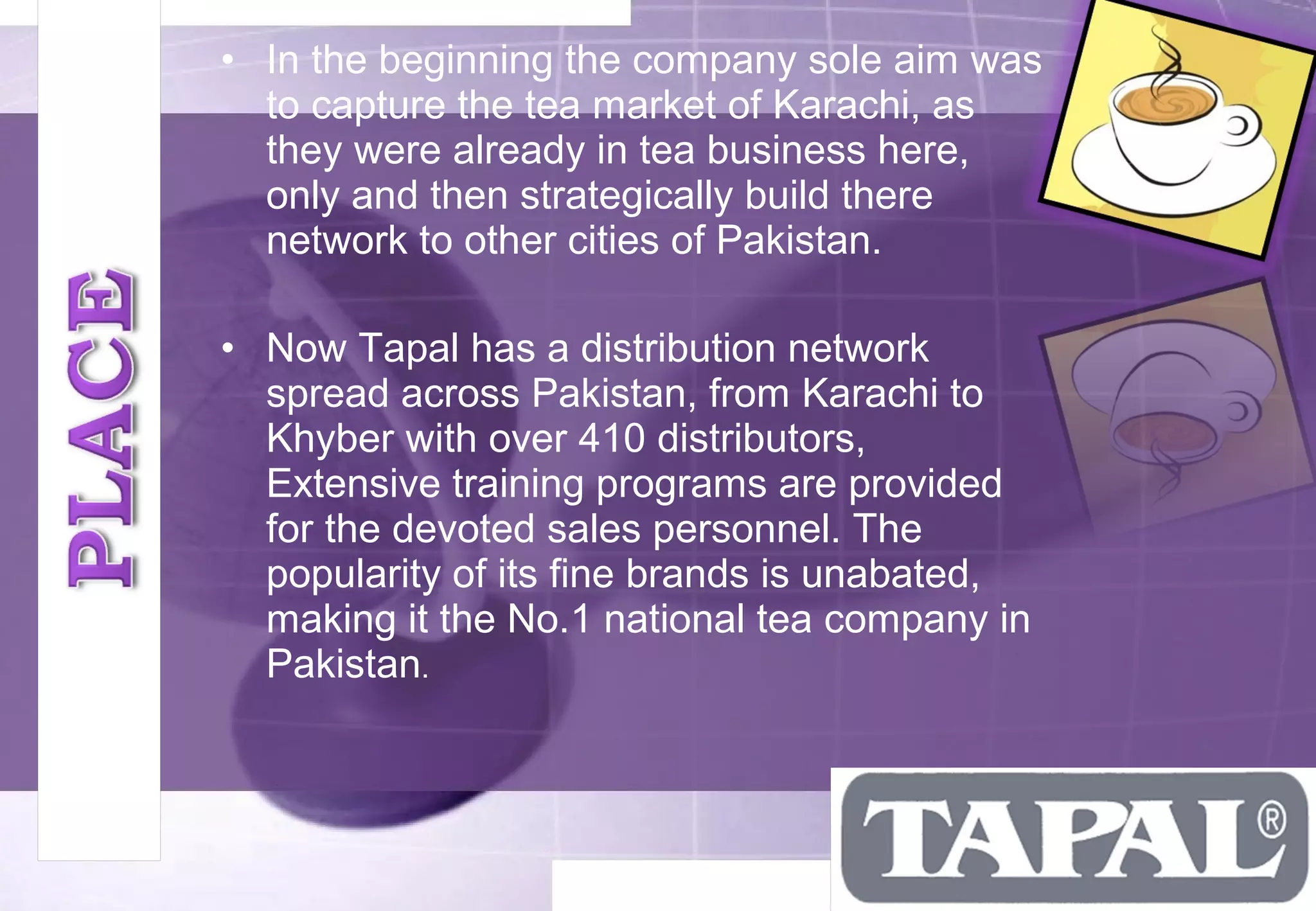 • In the beginning the company sole aim was 
to capture the tea market of Karachi, as 
they were already in tea business here, 
only and then strategically build there 
network to other cities of Pakistan. 
• Now Tapal has a distribution network 
spread across Pakistan, from Karachi to 
Khyber with over 410 distributors, 
Extensive training programs are provided 
for the devoted sales personnel. The 
popularity of its fine brands is unabated, 
making it the No.1 national tea company in 
Pakistan. 
 