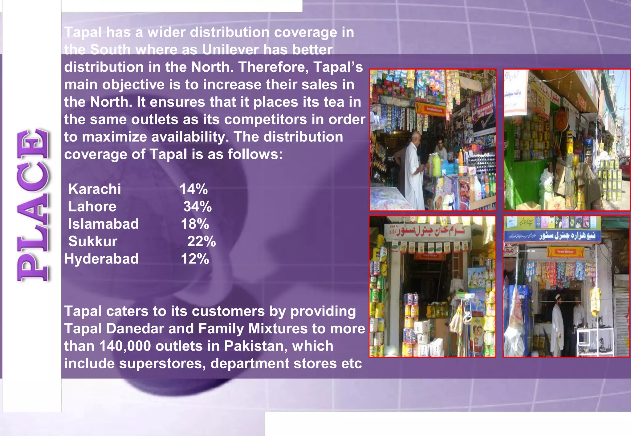 Tapal has a wider distribution coverage in 
the South where as Unilever has better 
distribution in the North. Therefore, Tapal’s 
main objective is to increase their sales in 
the North. It ensures that it places its tea in 
the same outlets as its competitors in order 
to maximize availability. The distribution 
coverage of Tapal is as follows: 
Karachi 14% 
Lahore 34% 
Islamabad 18% 
Sukkur 22% 
Hyderabad 12% 
Tapal caters to its customers by providing 
Tapal Danedar and Family Mixtures to more 
than 140,000 outlets in Pakistan, which 
include superstores, department stores etc 
 