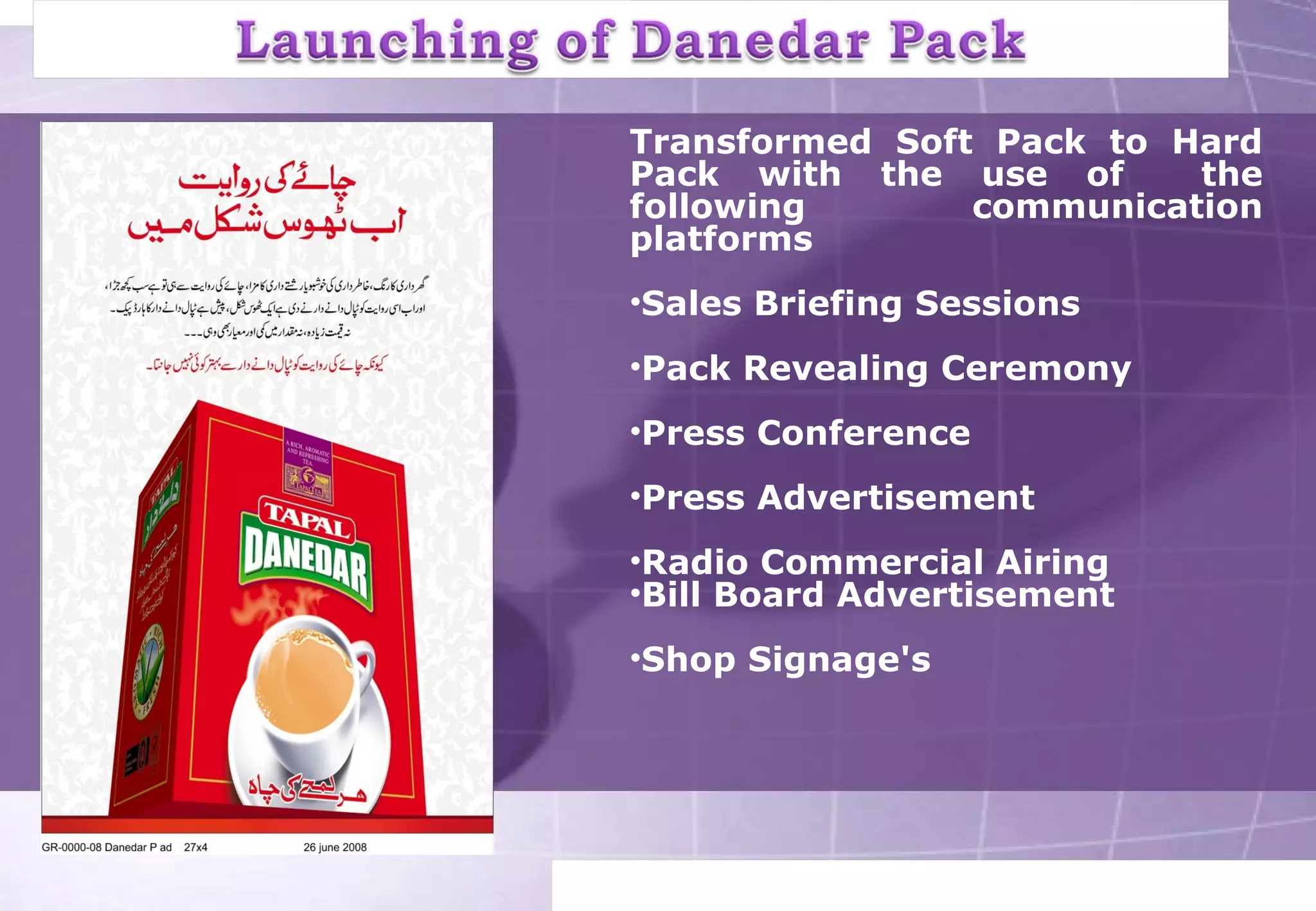 Transformed Soft Pack to Hard 
Pack with the use of the 
following communication 
platforms 
•Sales Briefing Sessions 
•Pack Revealing Ceremony 
•Press Conference 
•Press Advertisement 
•Radio Commercial Airing 
•Bill Board Advertisement 
•Shop Signage's 
 
