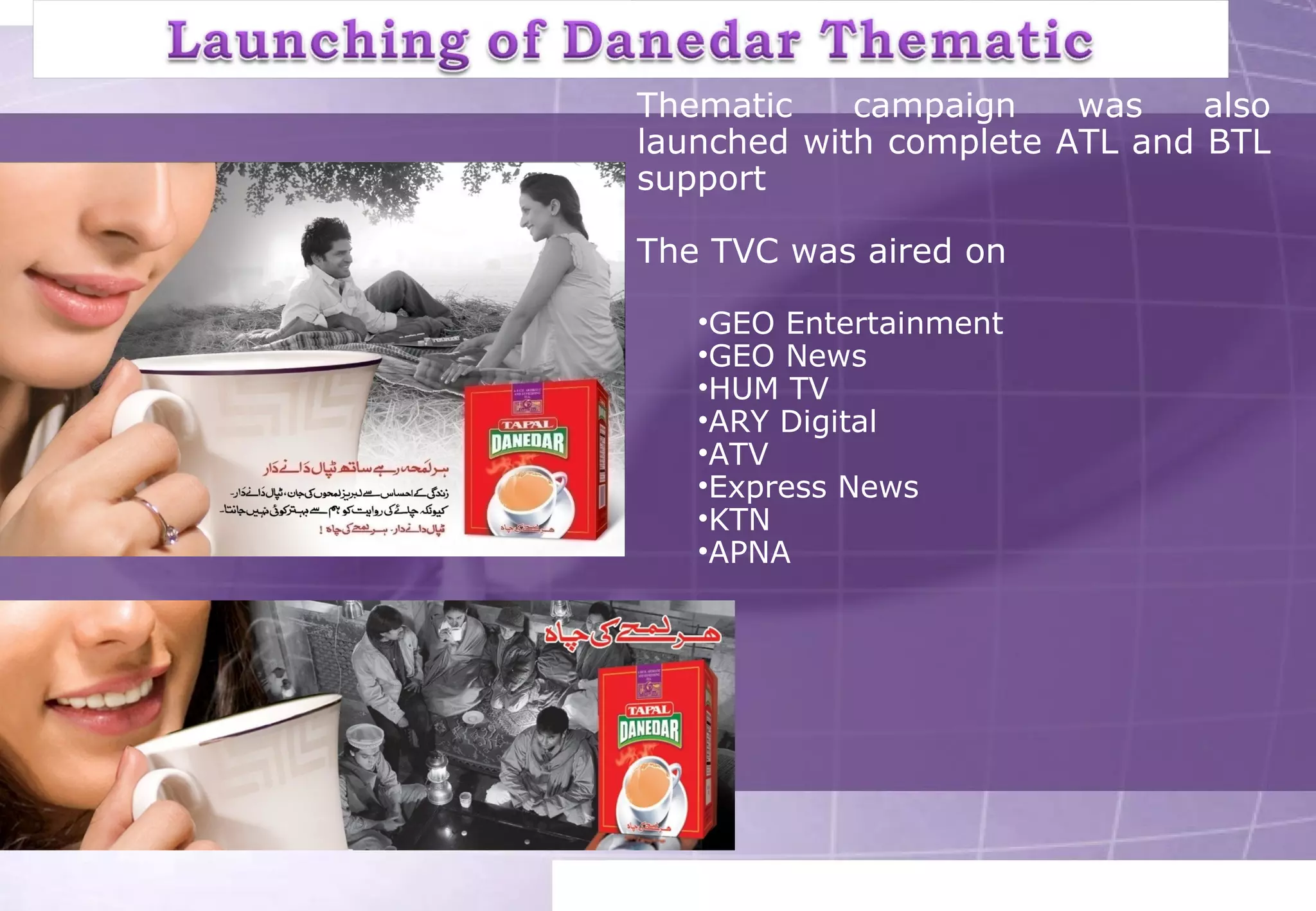 Thematic campaign was also 
launched with complete ATL and BTL 
support 
The TVC was aired on 
•GEO Entertainment 
•GEO News 
•HUM TV 
•ARY Digital 
•ATV 
•Express News 
•KTN 
•APNA 
 