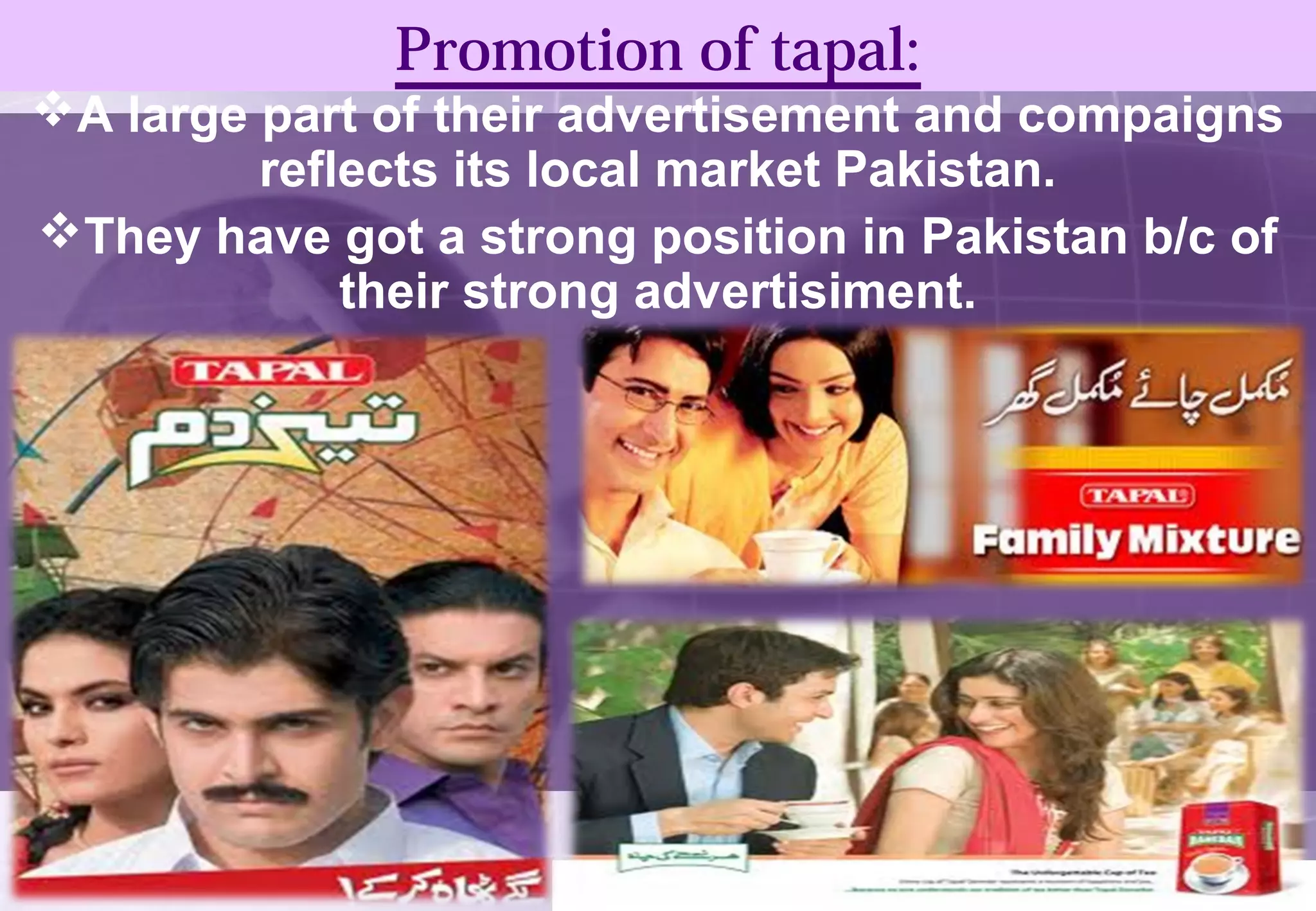 Promotion of tapal: 
A large part of their advertisement and compaigns 
reflects its local market Pakistan. 
They have got a strong position in Pakistan b/c of 
their strong advertisiment. 
 