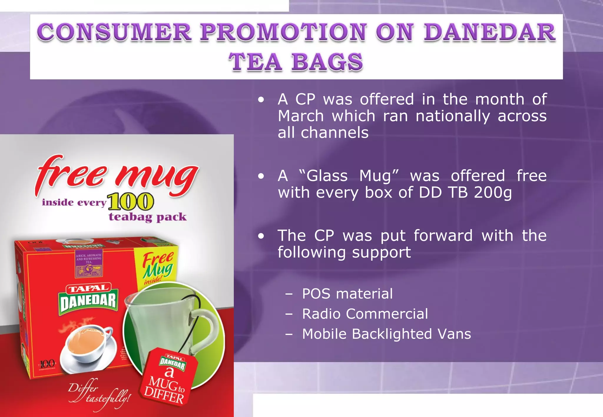 • A CP was offered in the month of 
March which ran nationally across 
all channels 
• A “Glass Mug” was offered free 
with every box of DD TB 200g 
• The CP was put forward with the 
following support 
– POS material 
– Radio Commercial 
– Mobile Backlighted Vans 
 
