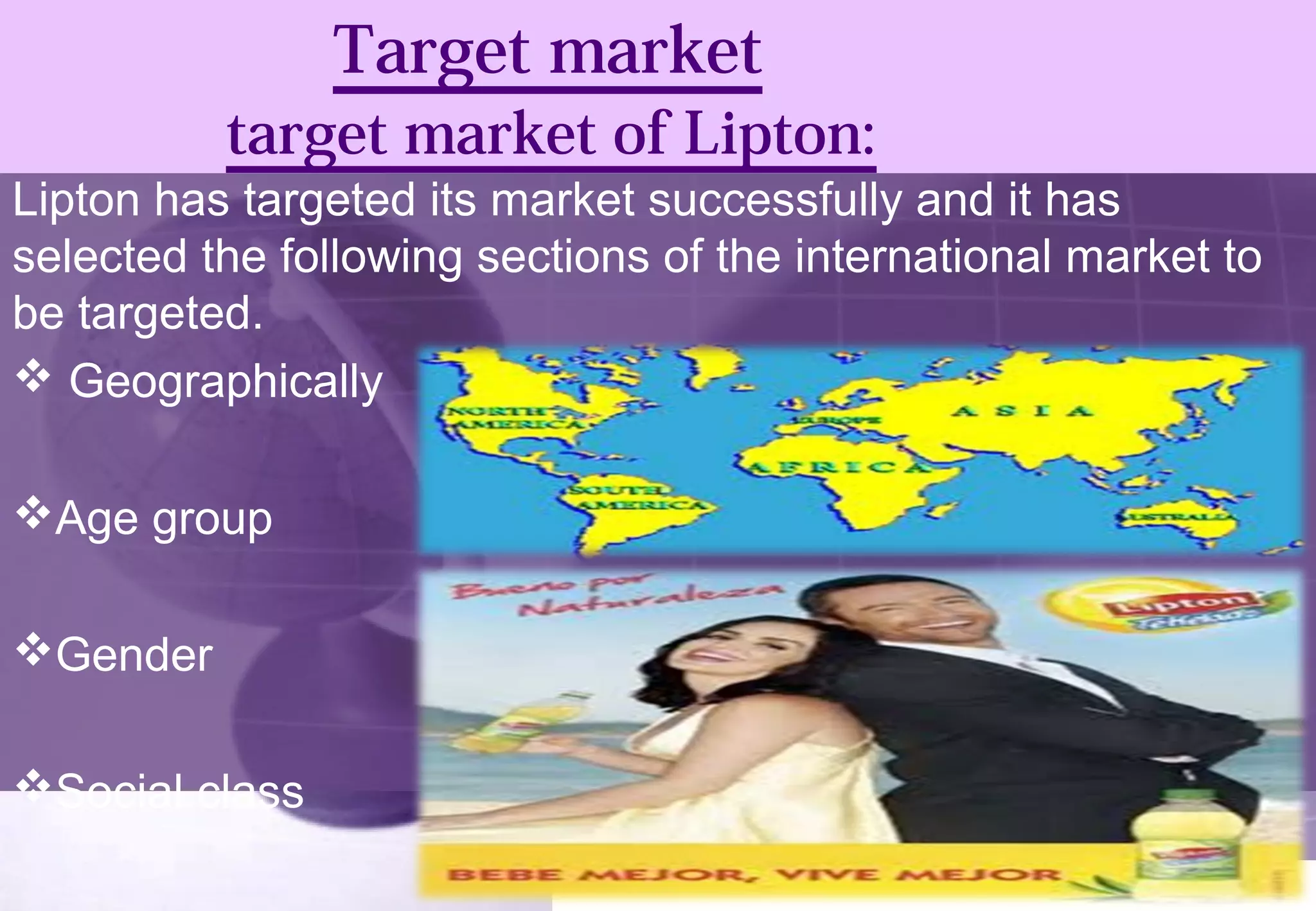 Target market 
target market of Lipton: 
Lipton has targeted its market successfully and it has 
selected the following sections of the international market to 
be targeted. 
 Geographically 
Age group 
Gender 
Social class 
 
