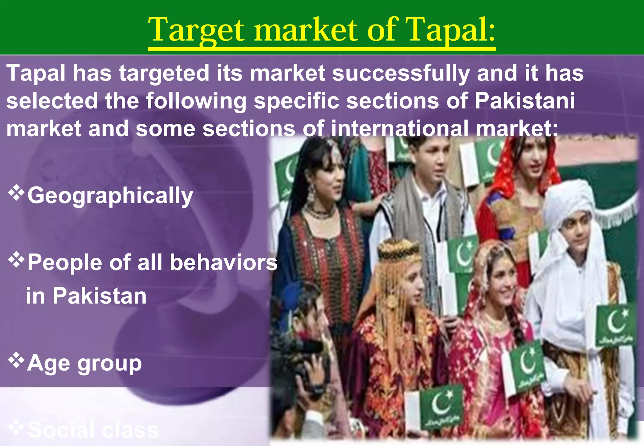 Target market of Tapal: 
Tapal has targeted its market successfully and it has 
selected the following specific sections of Pakistani 
market and some sections of international market: 
Geographically 
People of all behaviors 
in Pakistan 
Age group 
Social class 
 