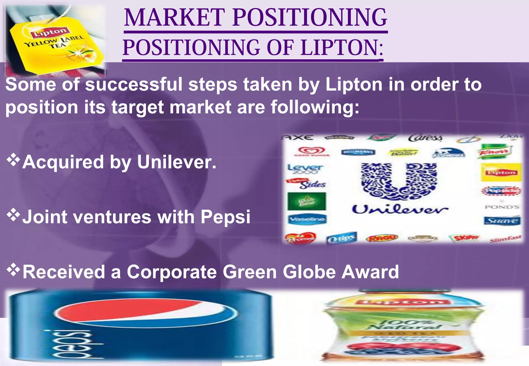 MARKET POSITIONING 
POSITIONING OF LIPTON: 
Some of successful steps taken by Lipton in order to 
position its target market are following: 
Acquired by Unilever. 
Joint ventures with Pepsi 
Received a Corporate Green Globe Award 
 
