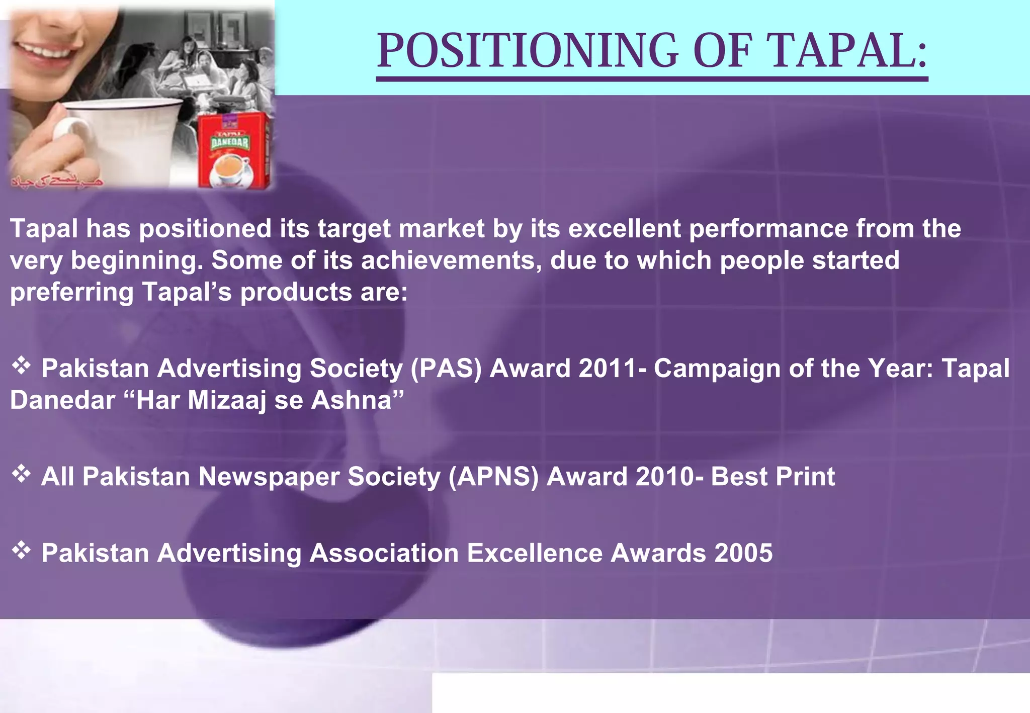 POSITIONING OF TAPAL: 
Tapal has positioned its target market by its excellent performance from the 
very beginning. Some of its achievements, due to which people started 
preferring Tapal’s products are: 
 Pakistan Advertising Society (PAS) Award 2011- Campaign of the Year: Tapal 
Danedar “Har Mizaaj se Ashna” 
 All Pakistan Newspaper Society (APNS) Award 2010- Best Print 
 Pakistan Advertising Association Excellence Awards 2005 
 