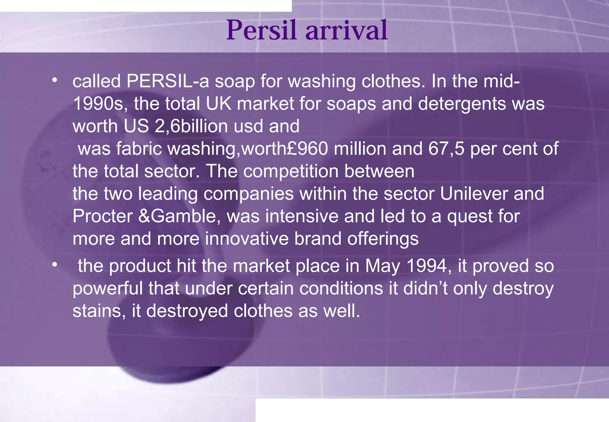 Persil arrival 
• called PERSIL-a soap for washing clothes. In the mid- 
1990s, the total UK market for soaps and detergents was 
worth US 2,6billion usd and 
was fabric washing,worth£960 million and 67,5 per cent of 
the total sector. The competition between 
the two leading companies within the sector Unilever and 
Procter &Gamble, was intensive and led to a quest for 
more and more innovative brand offerings 
• the product hit the market place in May 1994, it proved so 
powerful that under certain conditions it didn’t only destroy 
stains, it destroyed clothes as well. 
 