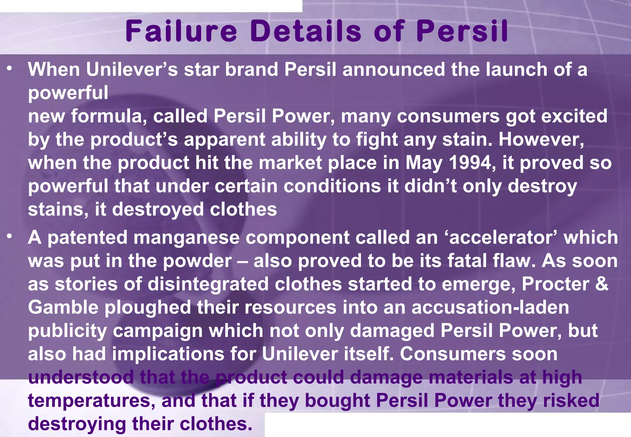 Failure Details of Persil 
• When Unilever’s star brand Persil announced the launch of a 
powerful 
new formula, called Persil Power, many consumers got excited 
by the product’s apparent ability to fight any stain. However, 
when the product hit the market place in May 1994, it proved so 
powerful that under certain conditions it didn’t only destroy 
stains, it destroyed clothes 
• A patented manganese component called an ‘accelerator’ which 
was put in the powder – also proved to be its fatal flaw. As soon 
as stories of disintegrated clothes started to emerge, Procter & 
Gamble ploughed their resources into an accusation-laden 
publicity campaign which not only damaged Persil Power, but 
also had implications for Unilever itself. Consumers soon 
understood that the product could damage materials at high 
temperatures, and that if they bought Persil Power they risked 
destroying their clothes. 
 